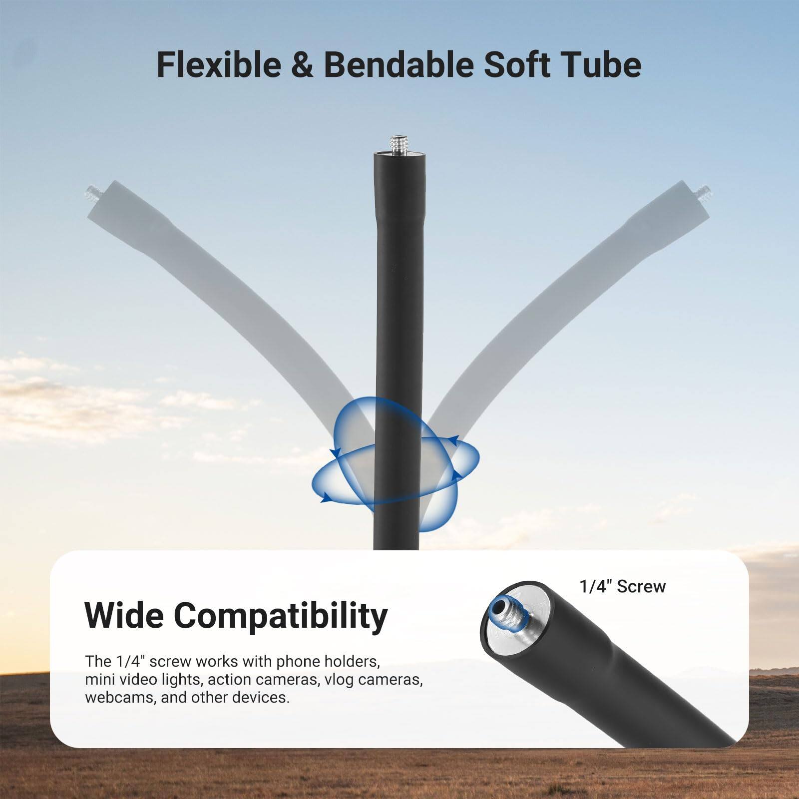 Flexible & Bendable Soft Tube

Wide Compatibility

The 1/4" screw works with phone holders, mini video lights, action cameras, vlog cameras, webcams, and other devices.

1/4" Screw