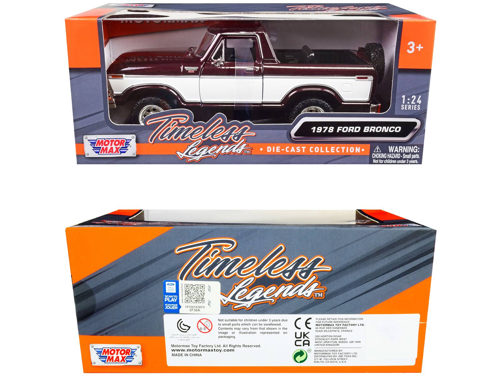 F f COOTAM 3+  
A 1:24 SERIES MOTOR Timeless 1978 FORD BRONCO MAX Legends™ DIE-CAST COLLECTION  
WARNING: CHOKING HAZARD Small parts. Not for children under 3 years  
Timeless PLAY SEANT .- 181081836F0  
Legends™ JOUER 2F36A PLLANE RETAN  
Not suitable for children under 3 years due to small parts which can be swallowed. The image or illustration represented on the packaging may vary.  
CE - MOTORMAX  
MOTOR MADE IN CHINA  
MOTOR MAX  
MOTORMAX TOY FACTORY LTD. All Rights Reserved.  
www.motormaxtoy.com  
MOTOR MAX  
MOTORMAX TOY FACTORY LTD.  
200 HORTON ROAD, MIDLAND, ONTARIO, CANADA  
DISTRIBUTED BY:  
MOTORMAX TOY FACTORY LTD.  
200 HORTON ROAD, MIDLAND, ONTARIO, CANADA