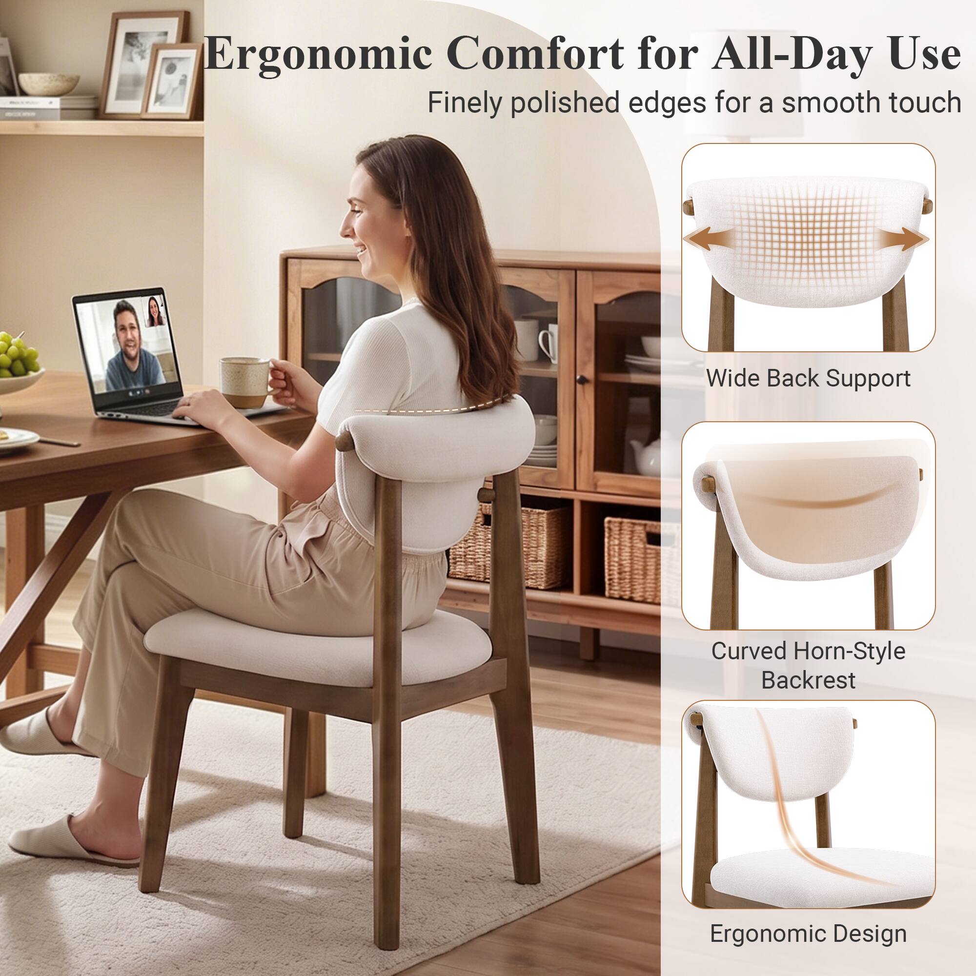 Ergonomic Comfort for All-Day Use  
Finely polished edges for a smooth touch  
Wide Back Support  
Curved Horn-Style Backrest  
Ergonomic Design
