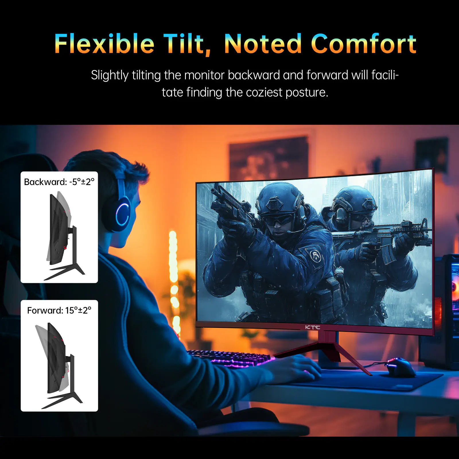 Flexible Tilt, Noted Comfort  
Slightly tilting the monitor backward and forward will facilitate finding the coziest posture.  

Backward: -5°±2°  
Forward: 15°±2°  

KTC