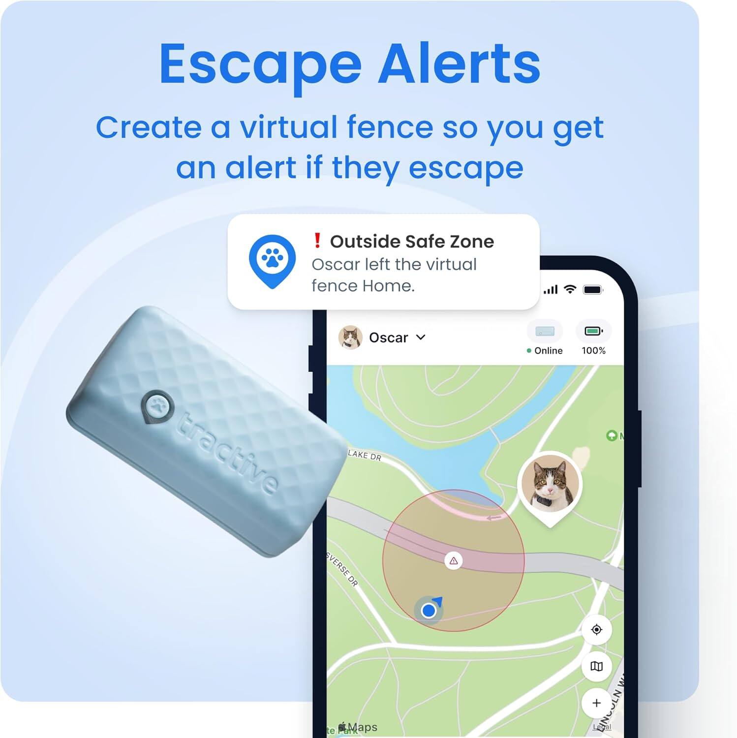 Escape Alerts
Create a virtual fence so you get an alert if they escape
! Outside Safe Zone
Oscar left the virtual fence Home.
Oscar Online 100%
tractive
LAKE DR
VERSE DR
A
De Maps
M
EINGULN