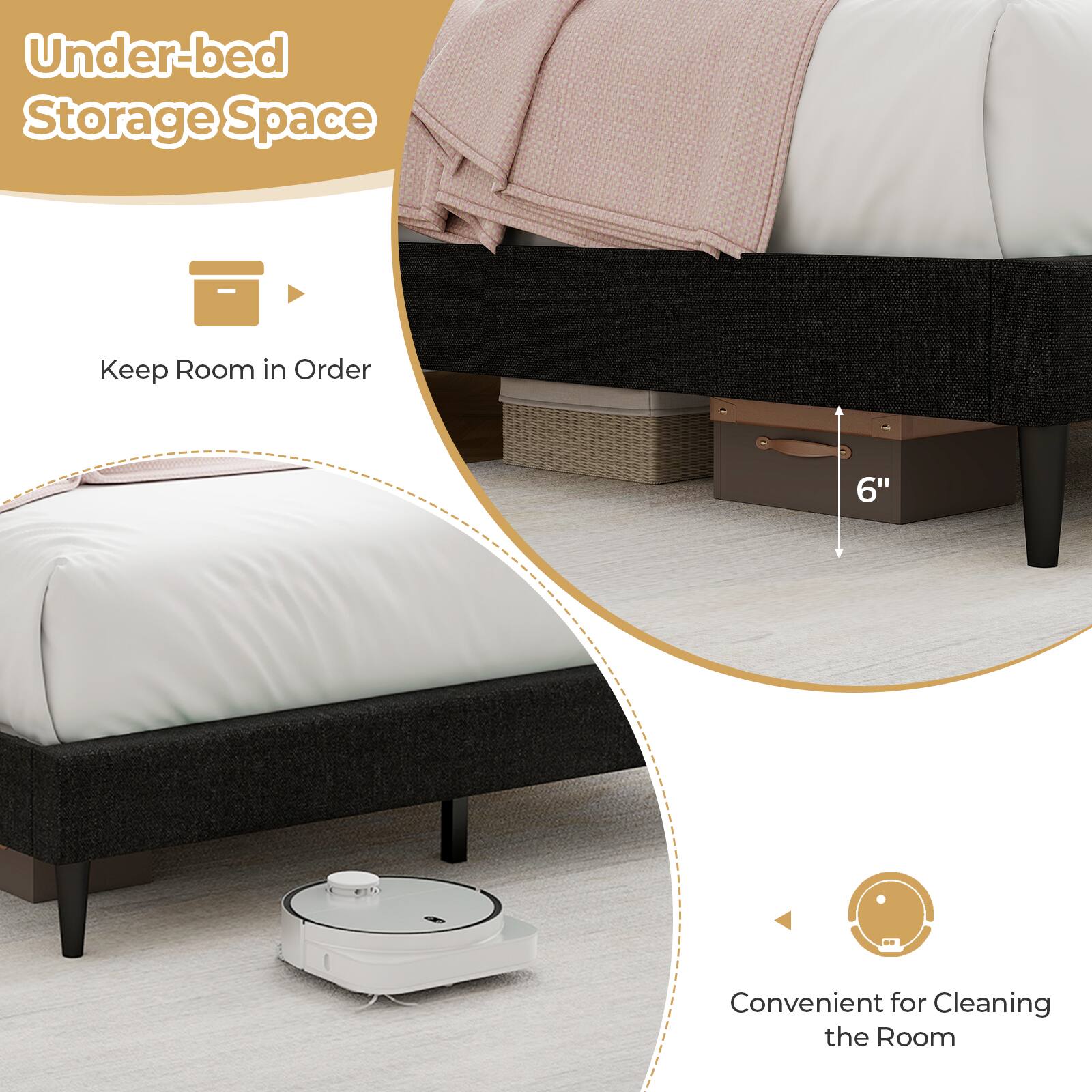 Under-bed Storage Space  
Keep Room in Order  
6" Convenient for Cleaning the Room