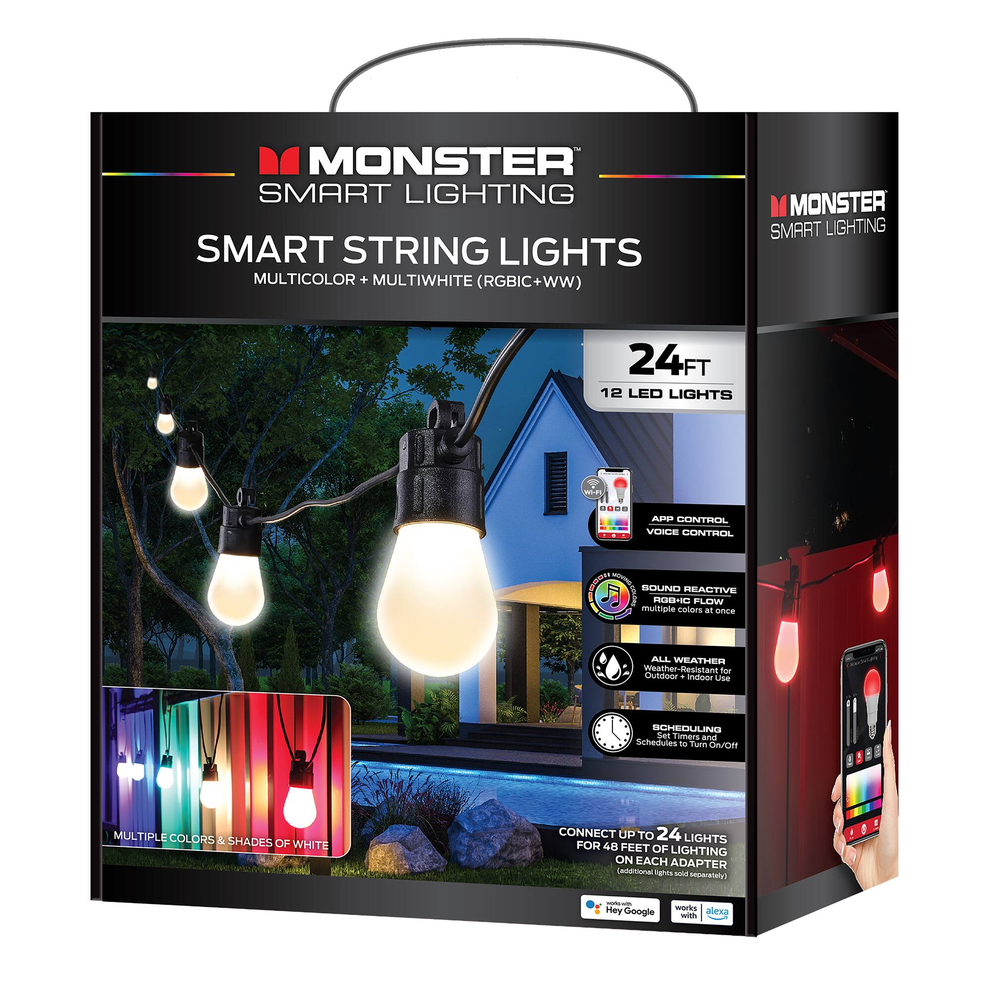 MONSTER SMART LIGHTING SMART STRING LIGHTS MULTICOLOR + MULTIWHITE (RGBIC+WW)  
MONSTER SMART LIGHTING 24FT 12 LED LIGHTS  

- APP CONTROL  
- VOICE CONTROL  
- SOUND REACTIVE  
- ROBIC FLOW  
- multiple colors at once  
- ALL WEATHER Resistant for Outdoor use  
- SCHEDULING Set Timers and Schedules  
- Turn ON/OFF MULTIPLE COLORS & SHADES OF WHITE  
- CONNECT UP TO 24 LIGHTS FOR 48 FEET OF LIGHTING ON EACH ADAPTER  

- Compatible with Google Assistant and Alexa