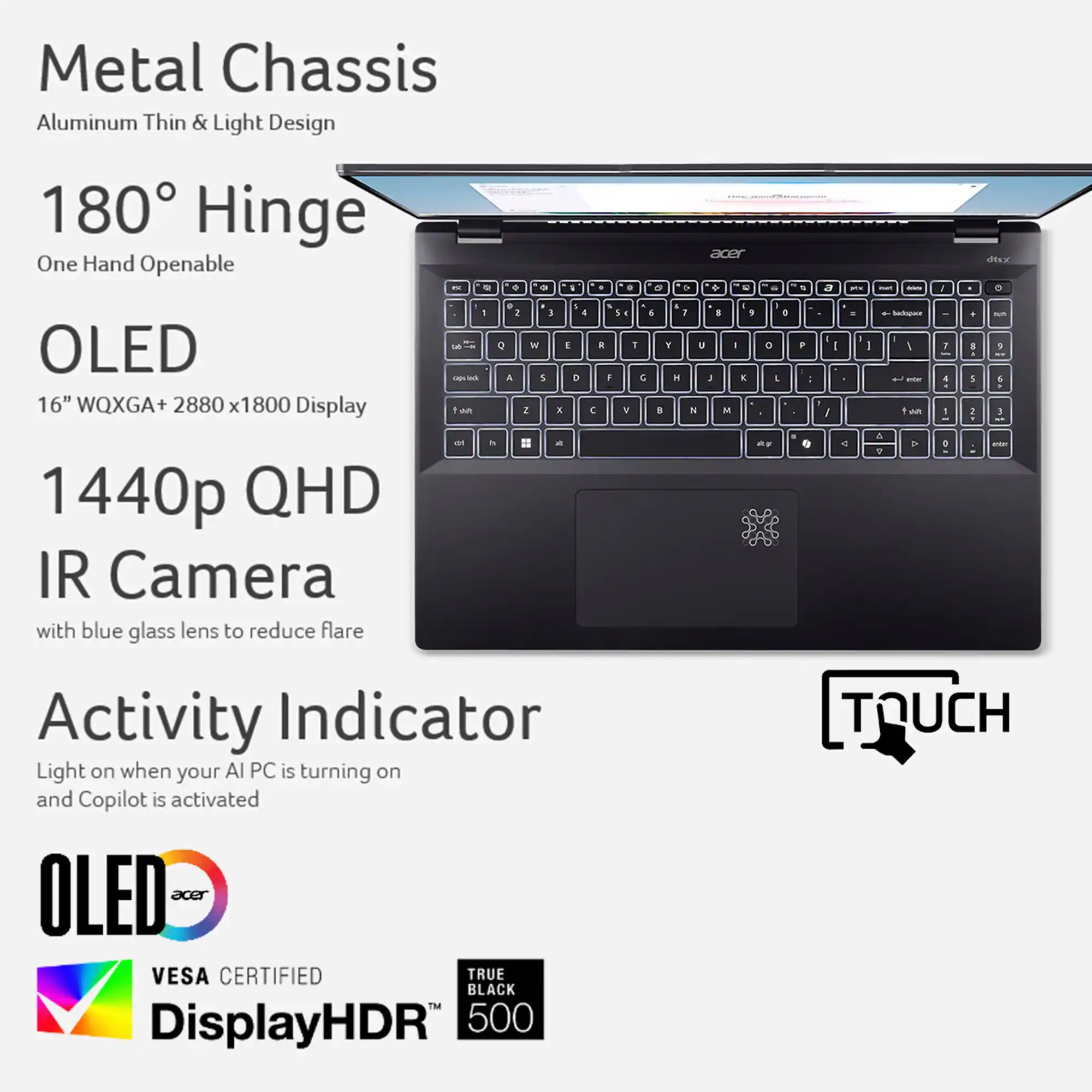Zoom in on Metal Chassis Aluminum Thin & Light Design 180 Hinge One Hand Openable - e . - . - accr + - . a - - A dsa OLED 16" WQXGA+ 2880 x1800 x1 Display 1440p QHD IR Camera with blue glass lens to reduce flare . & 1 3 1 4 & . & I L = Q 1 e 1 Y a - - A 5 - H 2 1 wh 2 K C V . A an - I 1 - E M D e F - : - O . . I I I - I Sccas 1 I 1 wun . a 9 3 a 1 : I 5 M - . 5 3 Activity Indicator Light on when your Al PC is turning on and Copilot is activated OLED 1906 VESA CERTIFIED TRUE BLACK TM DisplayHDR 500 TOUCH
