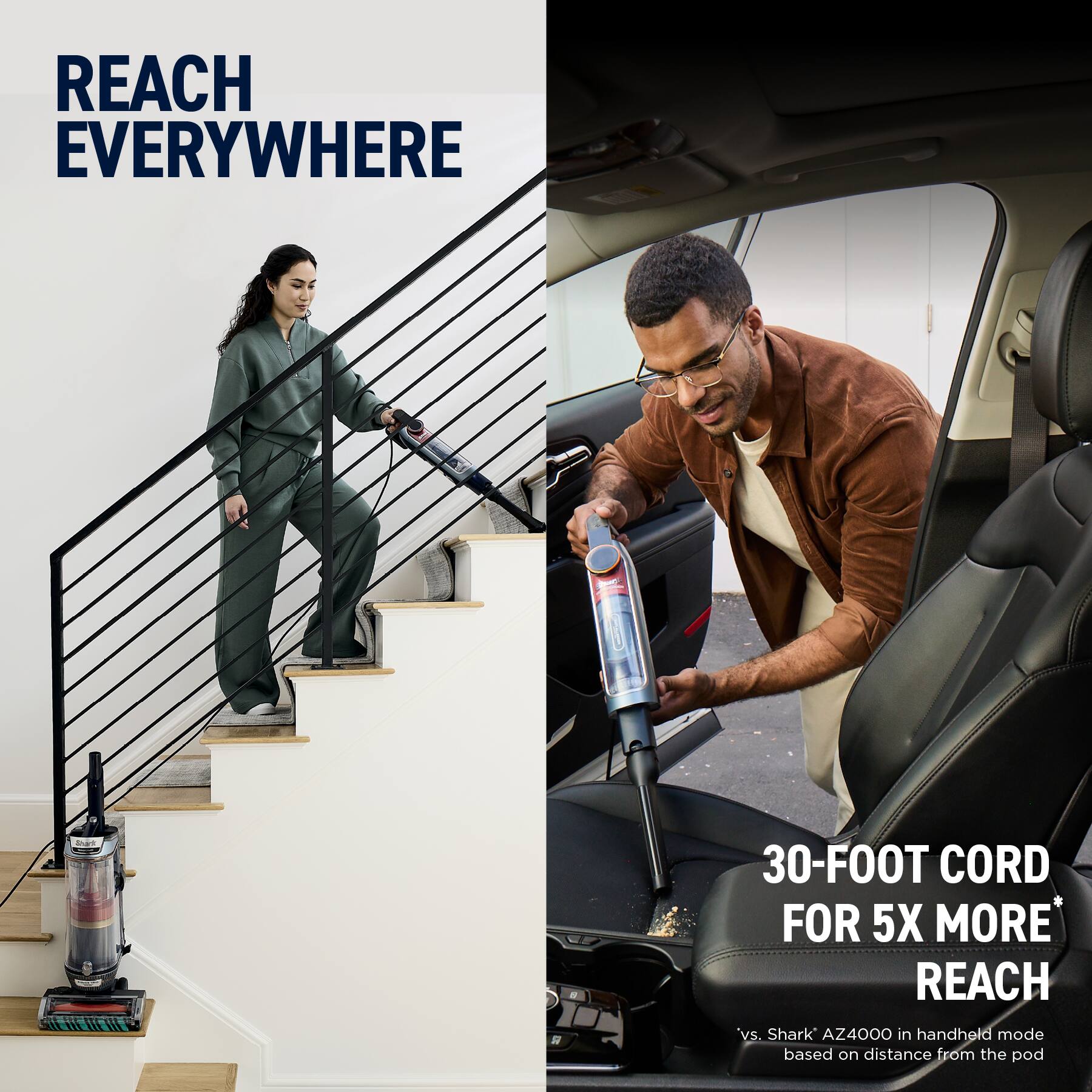 REACH EVERYWHERE

30-FOOT CORD FOR 5X MORE REACH*

vs. Shark AZ4000 in handheld mode based on distance from the pod