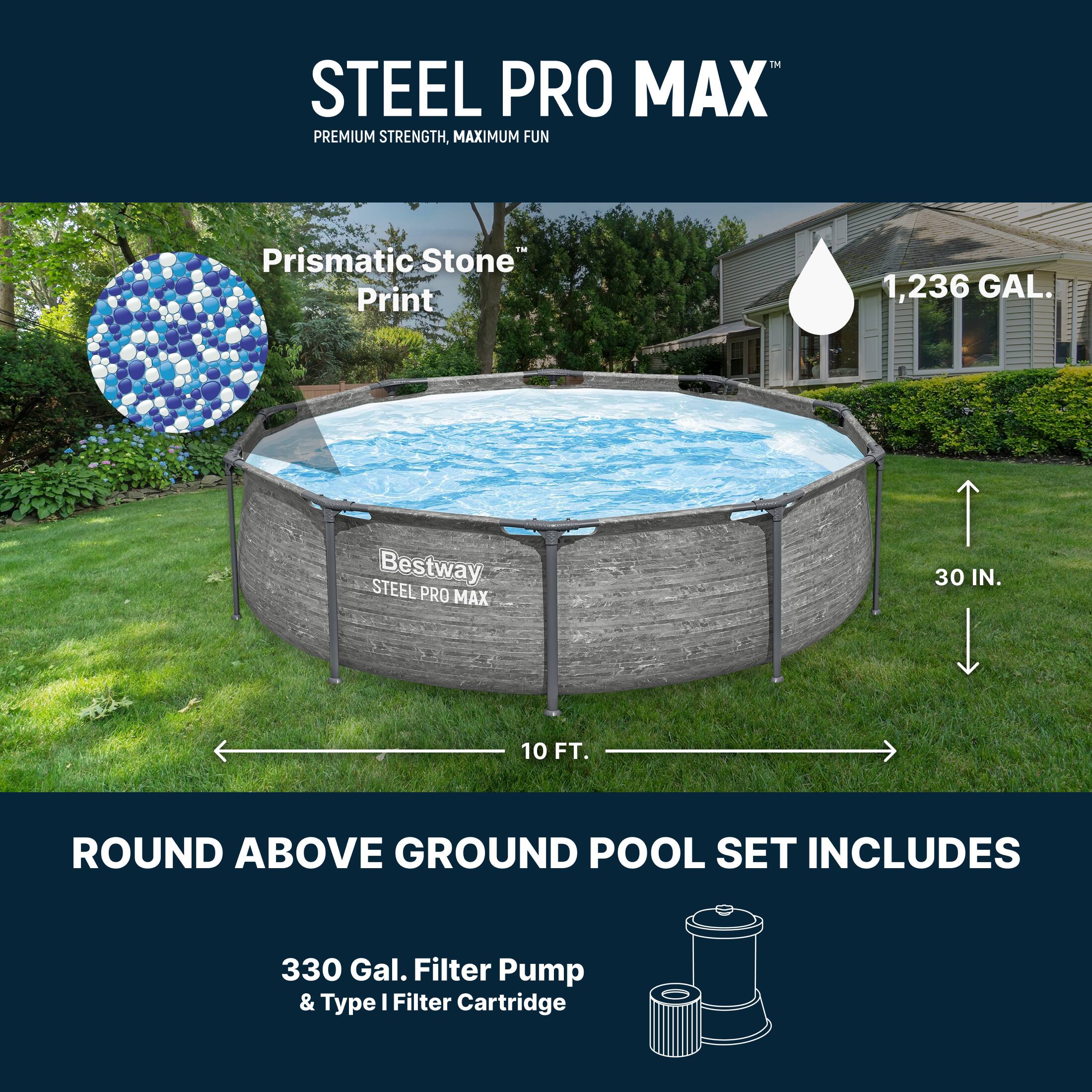 STEEL PRO MAX  
PREMIUM STRENGTH, MAXIMUM FUN  

Prismatic Stone™ Print  

1,236 GAL.  

30 IN.  
10 FT.  

ROUND ABOVE GROUND POOL SET INCLUDES  

330 Gal. Filter Pump & Type I Filter Cartridge