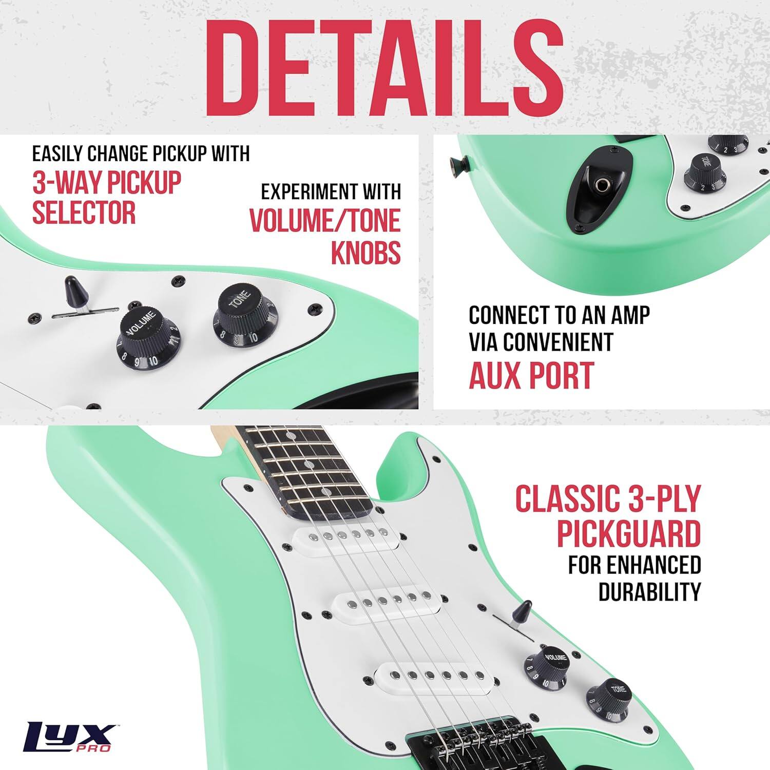 DETAILS

EASILY CHANGE PICKUP WITH  
3-WAY PICKUP SELECTOR

EXPERIMENT WITH  
VOLUME/TONE KNOBS

CONNECT TO AN AMP  
VIA CONVENIENT AUX PORT

CLASSIC 3-PLY PICKGUARD  
FOR ENHANCED DURABILITY