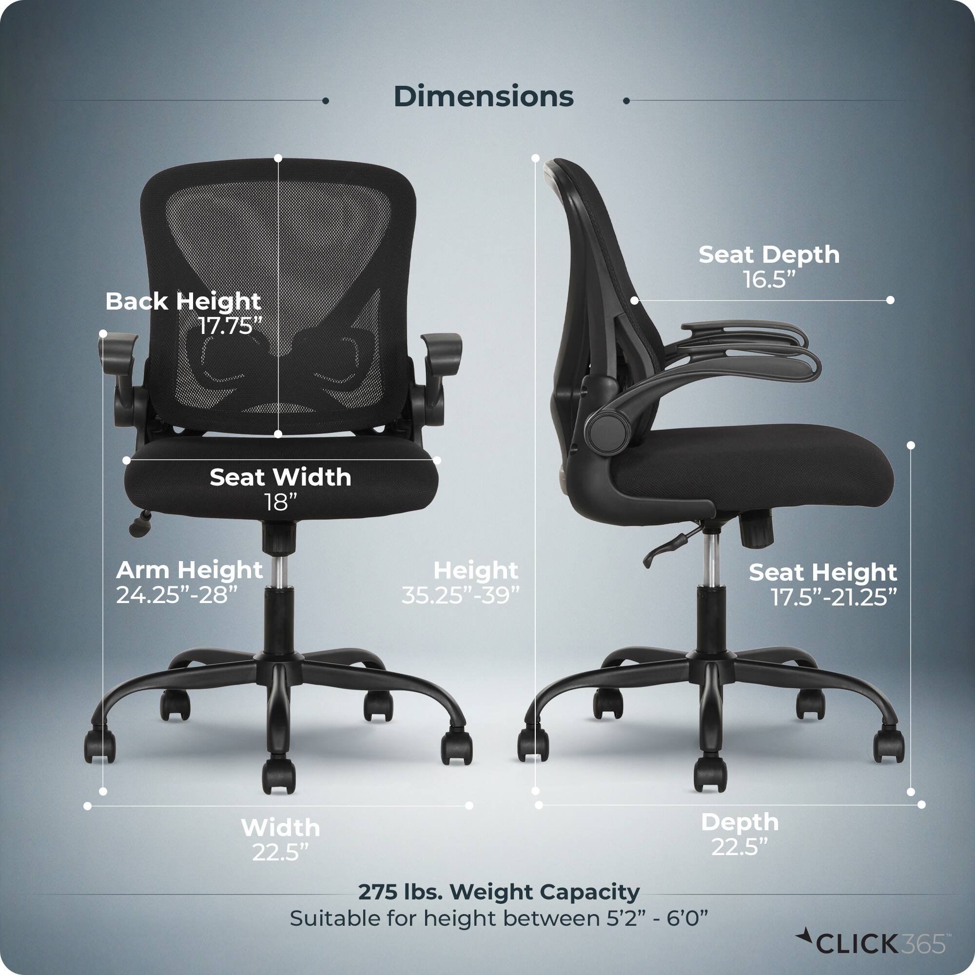 Dimensions  
- Back Height: 17.75"  
- Seat Depth: 16.5"  
- Seat Width: 18"  
- Arm Height: 24.25"-28"  
- Height: 35.25"-39"  
- Seat Height: 17.5"-21.25"  
- Width: 22.5"  
- Depth: 22.5"  
- Weight Capacity: 275 lbs.  
- Suitable for height between 5'2" - 6'0"  

CLICK365