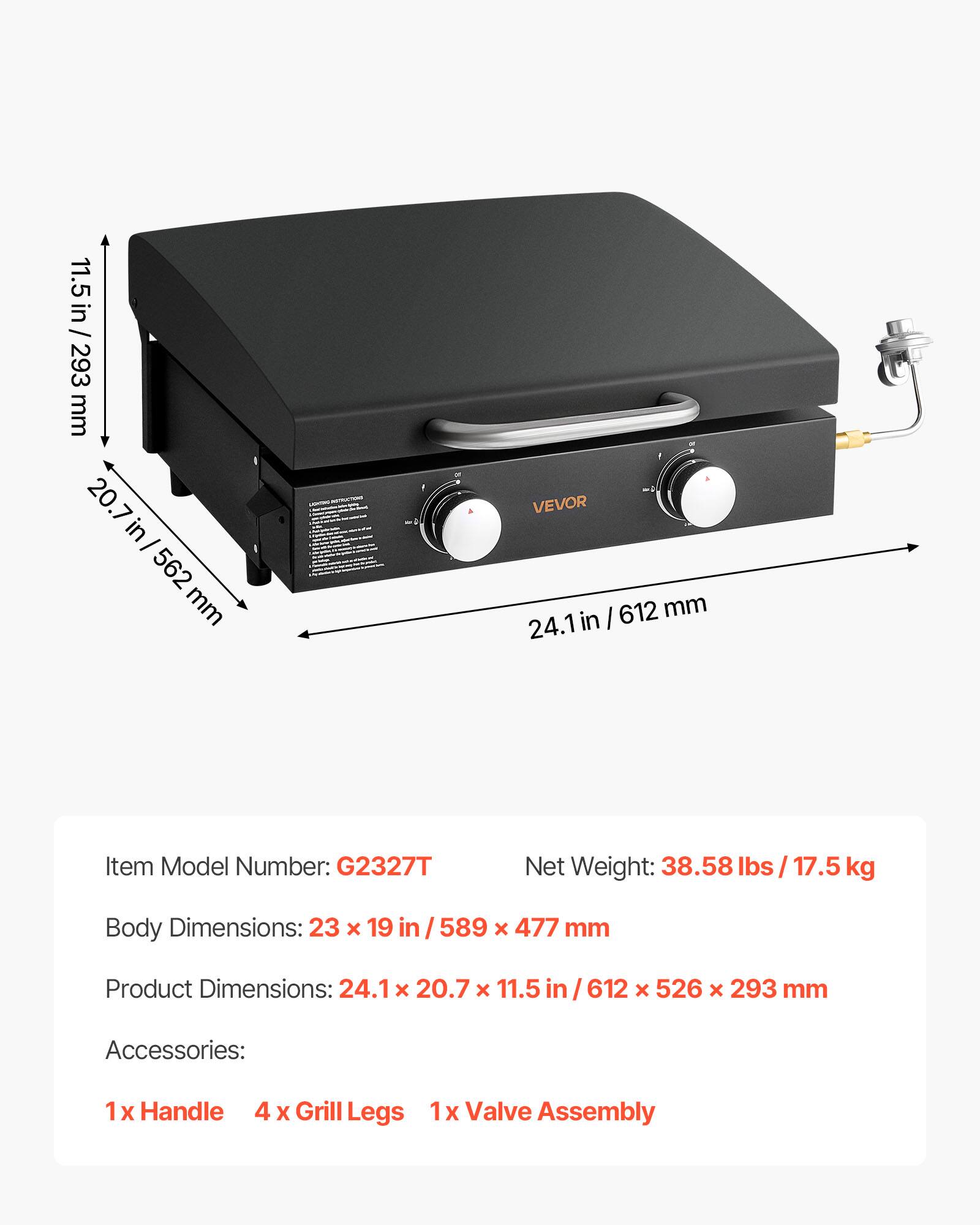 11.5 in / 293 mm  
20.7 in / 562 mm  
562 mm  
VEVOR  
612 mm  
24.1 in  

Item Model Number: G2327T  
Net Weight: 38.58 lbs / 17.5 kg  
Body Dimensions: 23 x 19 in / 589 x 477 mm  
Product Dimensions: 24.1 x 20.7 x 11.5 in / 612 x 526 x 293 mm  

Accessories:  
1 x Handle  
4 x Grill Legs  
1 x Valve Assembly