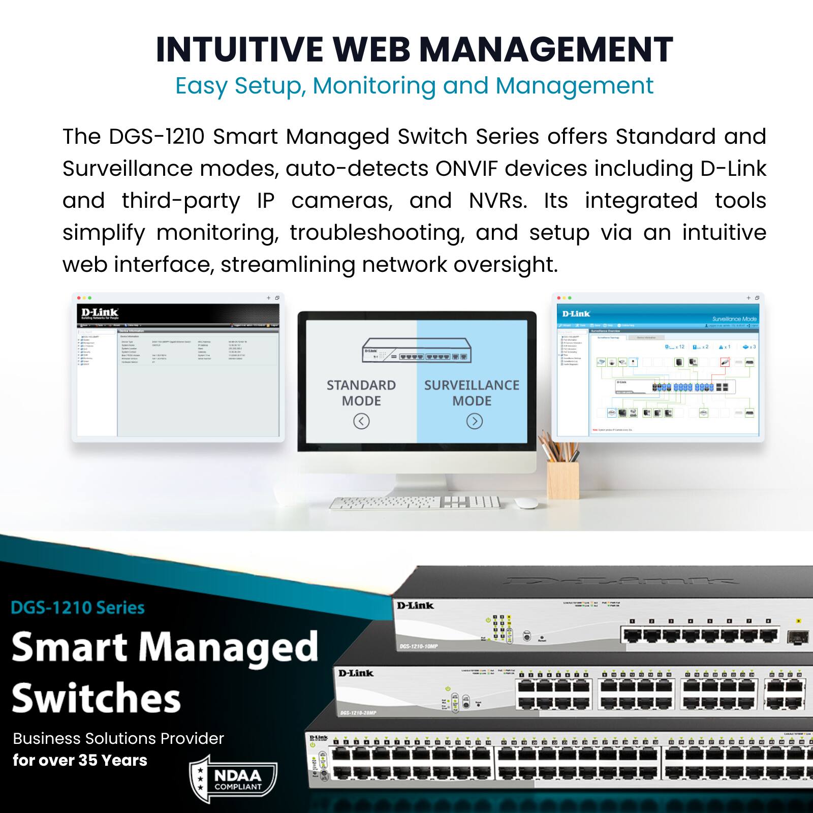 INTUITIVE WEB MANAGEMENT  
Easy Setup, Monitoring and Management  

The DGS-1210 Smart Managed Switch Series offers Standard and Surveillance modes, auto-detects ONVIF devices including D-Link and third-party IP cameras, and NVRs. Its integrated tools simplify monitoring, troubleshooting, and setup via an intuitive web interface, streamlining network oversight.  

DGS-1210 Series  
Smart Managed Switches  

Business Solutions Provider for over 35 Years  

NDAA COMPLIANT