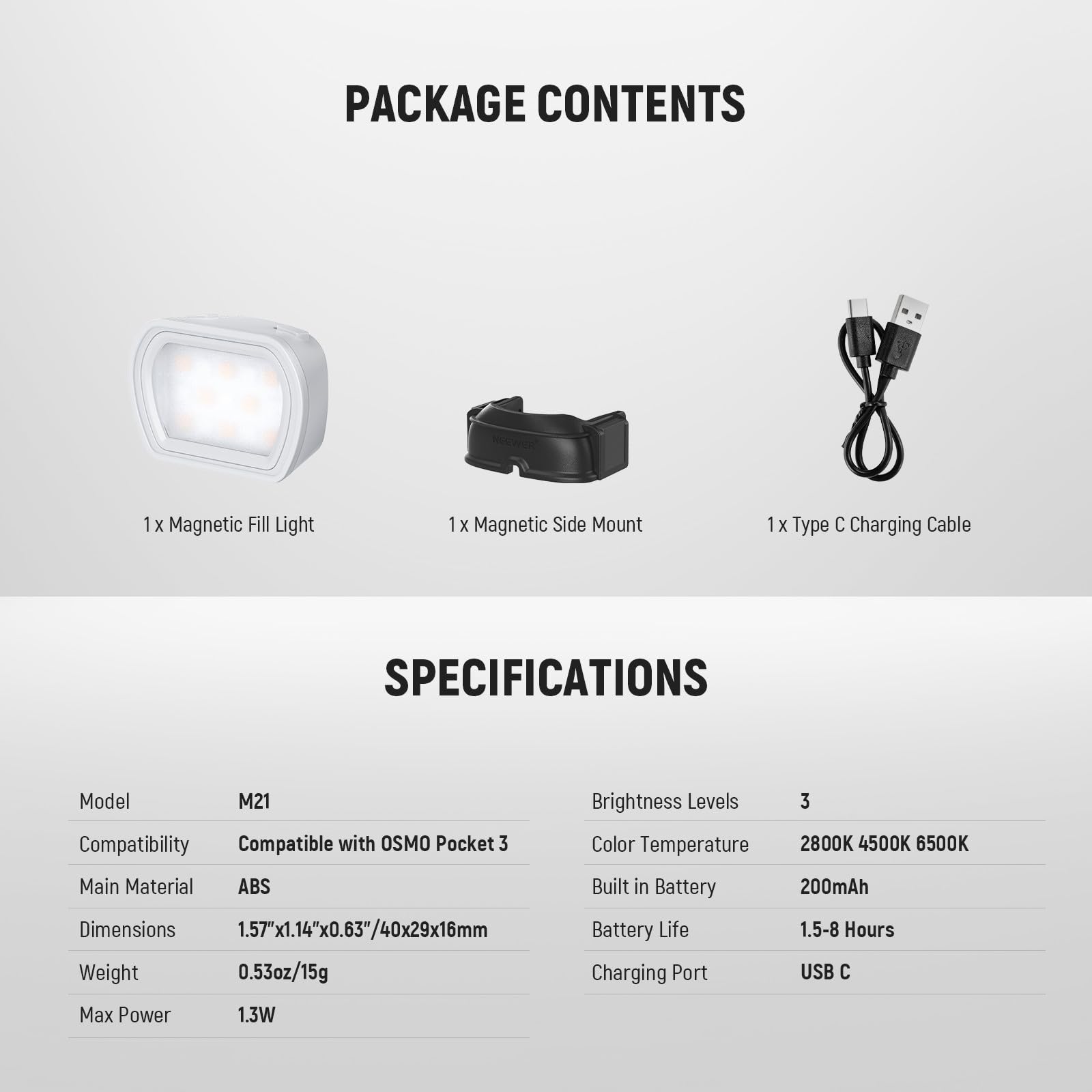PACKAGE CONTENTS  
1 x Magnetic Fill Light  
1 x Magnetic Side Mount  
1 x Type C Charging Cable  

SPECIFICATIONS  
Model: M21  
Compatibility: Compatible with OSMO Pocket 3  
Main Material: ABS  
Dimensions: 1.57"x1.14"x0.63"/40x29x16mm  
Weight: 0.53oz/15g  
Brightness Levels: 3  
Color Temperature: 2800K 4500K 6500K  
Built in Battery: 200mAh  
Battery Life: 1.5-8 Hours  
Charging Port: USB C  
Max Power: 1.3W