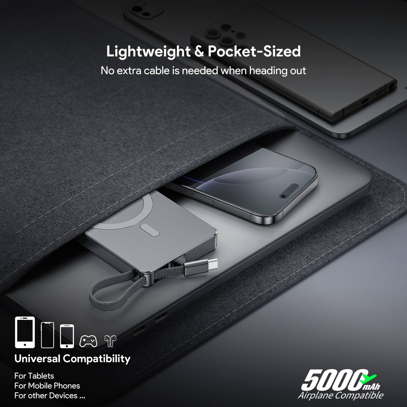 Lightweight & Pocket-Sized
No extra cable is needed when heading out
Universal Compatibility
For Tablets
For Mobile Phones
For other Devices...
5000mAh
Airplane Compatible