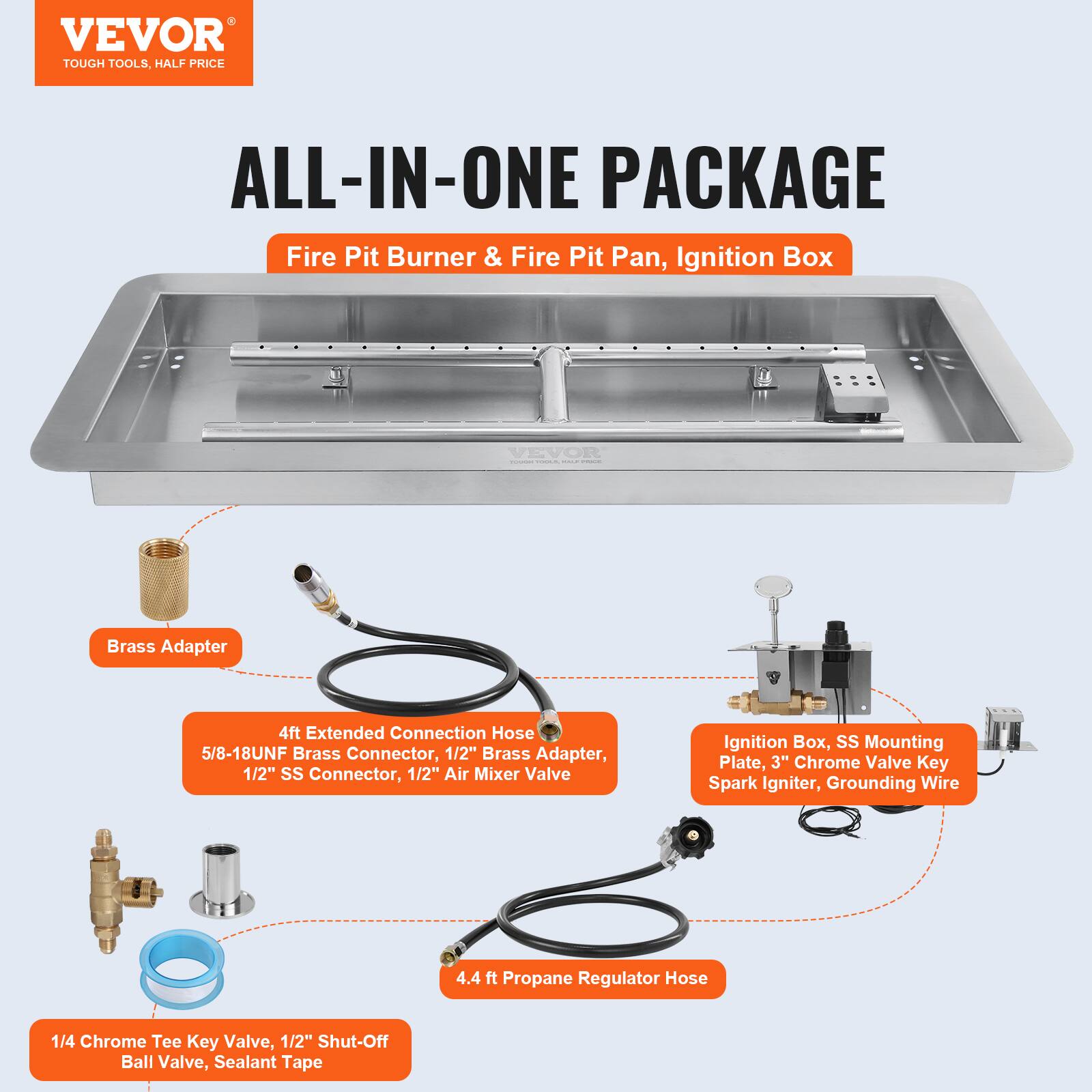 VEVOR TOUGH TOOLS. HALF PRICE ALL-IN-ONE PACKAGE Fire Pit Burner & Fire Pit Pan, Ignition Box

- Brass Adapter
- 4ft Extended Connection Hose (5/8-18UNF Brass Connector, 1/2" Brass Adapter, 1/2" SS Connector, 1/2" Air Mixer Valve)
- Ignition Box (SS Mounting Plate, 3" Chrome Valve Key Spark Igniter, Grounding Wire)
- 4.4 ft Propane Regulator Hose (1/4 Chrome Tee Key Valve, 1/2" Shut-Off Ball Valve, Sealant Tape)