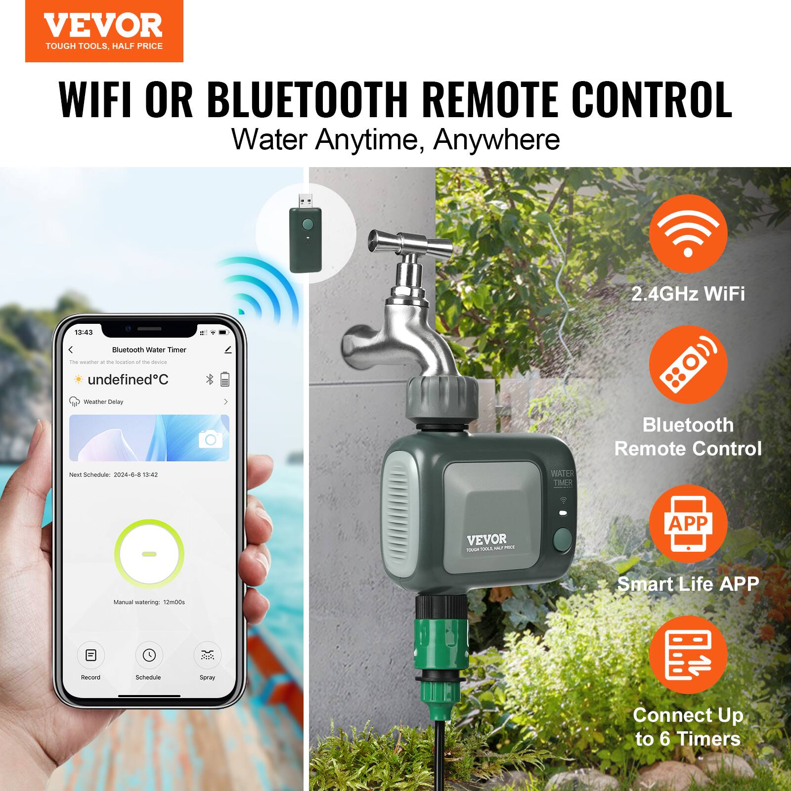 VEVOR  
TOUGH TOOLS, HALF PRICE  

WIFI OR BLUETOOTH REMOTE CONTROL  
Water Anytime, Anywhere  

- 2.4GHz WiFi  
- Bluetooth Remote Control  
- Smart Life APP  
- Connect Up to 6 Timers  

Bluetooth Water Timer  
The weather at the location of the device  
undefined°C  

Weather Delay  
Next Schedule: 2024-6-8 13:42  

Manual watering: 12m00s  

Record  
Schedule  
Spray