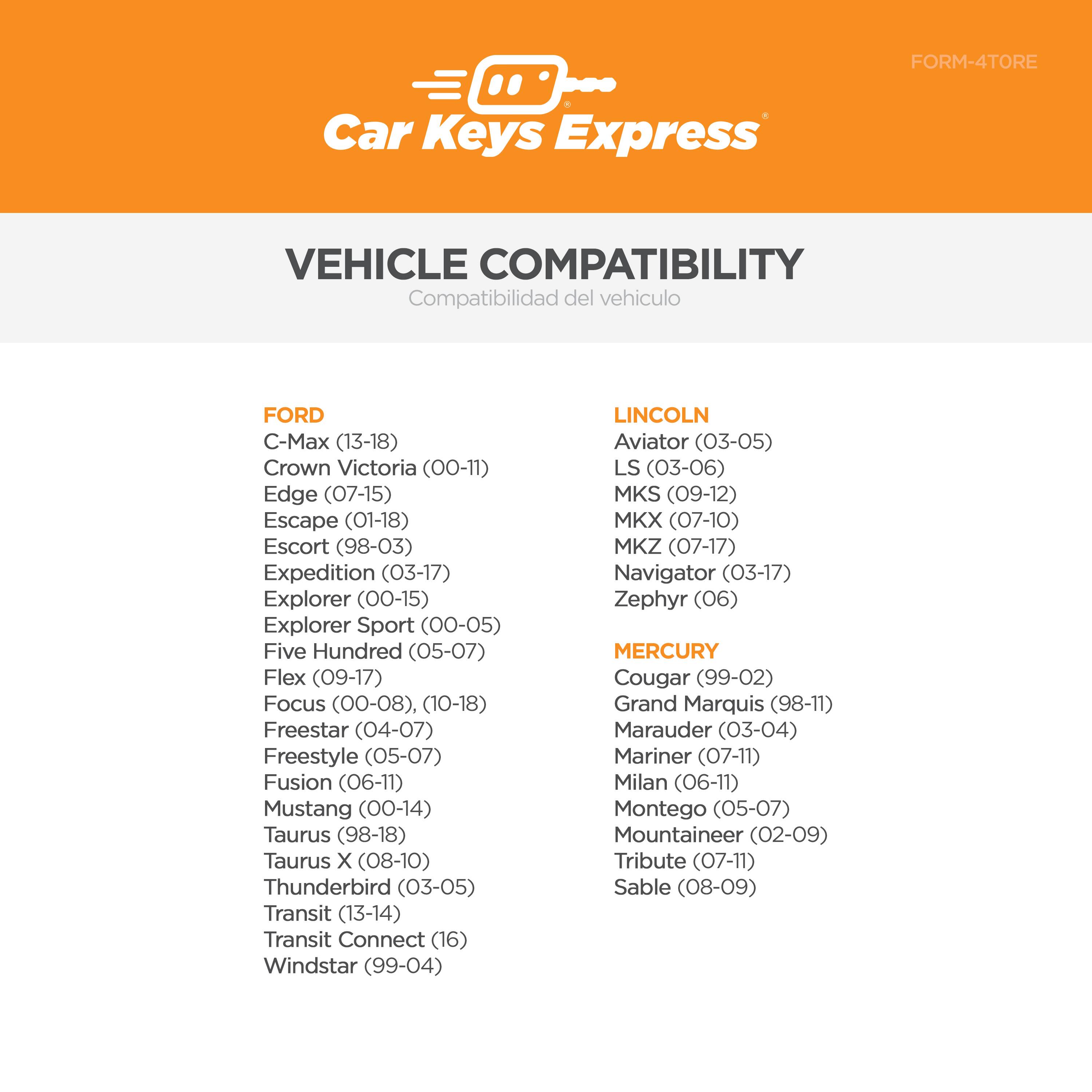 Car Keys Express  
FORM-4TORE  

VEHICLE COMPATIBILITY  
Compatibilidad del vehículo  

FORD  
- C-Max (13-18)  
- Crown Victoria (00-11)  
- Edge (07-15)  
- Escape (01-18)  
- Escort (98-03)  
- Expedition (03-17)  
- Explorer (00-15)  
- Explorer Sport (00-05)  
- Five Hundred (05-07)  
- Flex (09-17)  
- Focus (00-08), (10-18)  
- Freestar (04-07)  
- Freestyle (05-07)  
- Fusion (06-11)  
- Mustang (00-14)  
- Taurus (98-18)  
- Taurus X (08-10)  
- Thunderbird (03-05)  
- Transit (13-14)  
- Transit Connect (16)  
- Windstar (99-04)  

LINCOLN  
- Aviator (03-05)  
- LS (03-06)  
- MKS (09-12)  
- MKX (07-10)  
- MKZ (07-17)  
- Navigator (03-17)  
- Zephyr (06)  

MERCURY  
- Cougar (99-02)  
- Grand Marquis (98-11)  
- Marauder (03-04)  
- Mariner (07-11)  
- Milan (06-11)  
- Montego (05-07)  
- Mountaineer (02-09)  
- Tribute (07-11)  
- Sable (08-09)