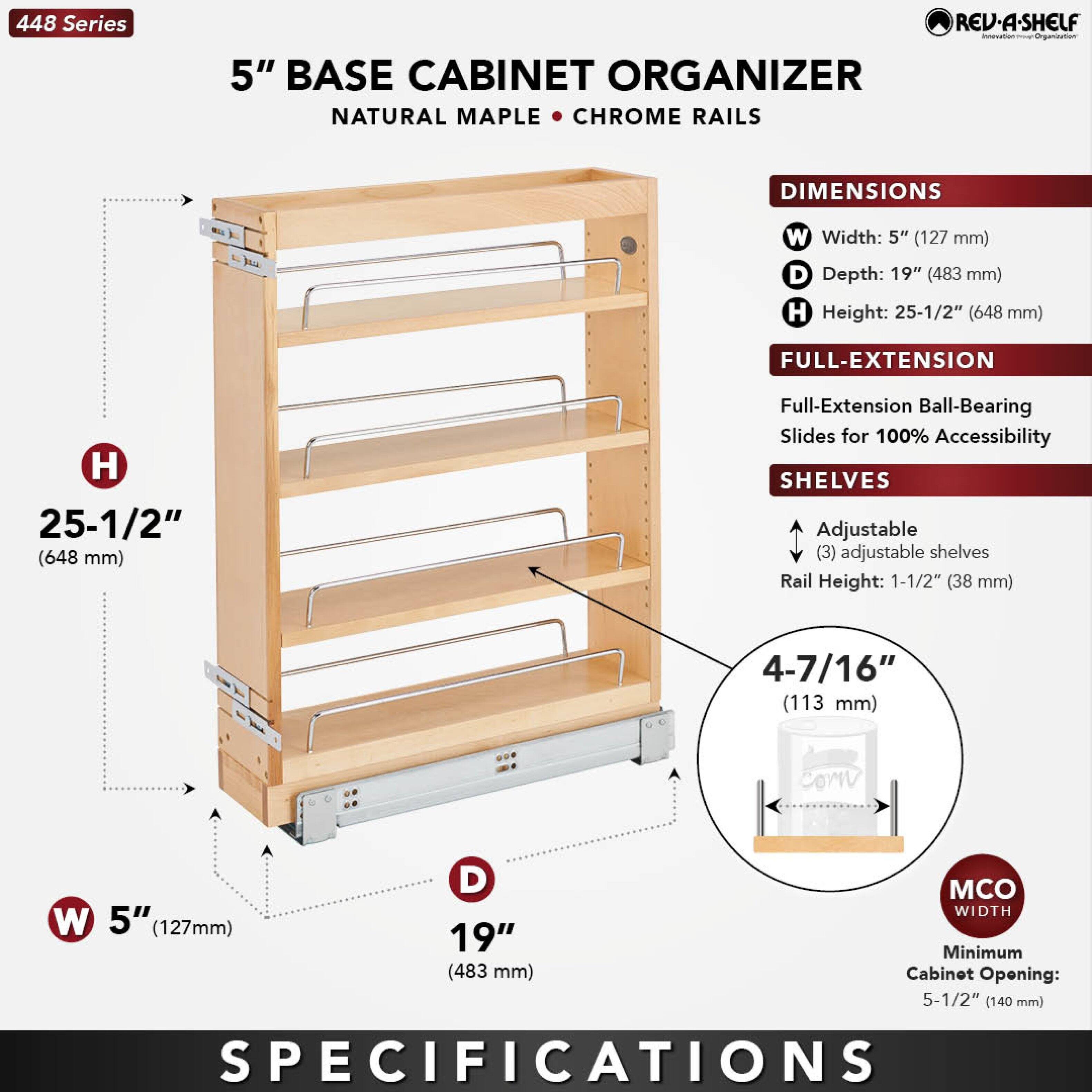 448 Series  
5" BASE CABINET ORGANIZER  
NATURAL MAPLE • CHROME RAILS  

DIMENSIONS  
W Width: 5" (127 mm)  
D Depth: 19" (483 mm)  
H Height: 25-1/2" (648 mm)  

FULL-EXTENSION  
Full-Extension Ball-Bearing Slides for 100% Accessibility  

SHELVES  
Adjustable (3) adjustable shelves  
Rail Height: 1-1/2" (38 mm)  

MCO WIDTH  
Minimum Cabinet Opening: 5-1/2" (140 mm)  

SPECIFICATIONS