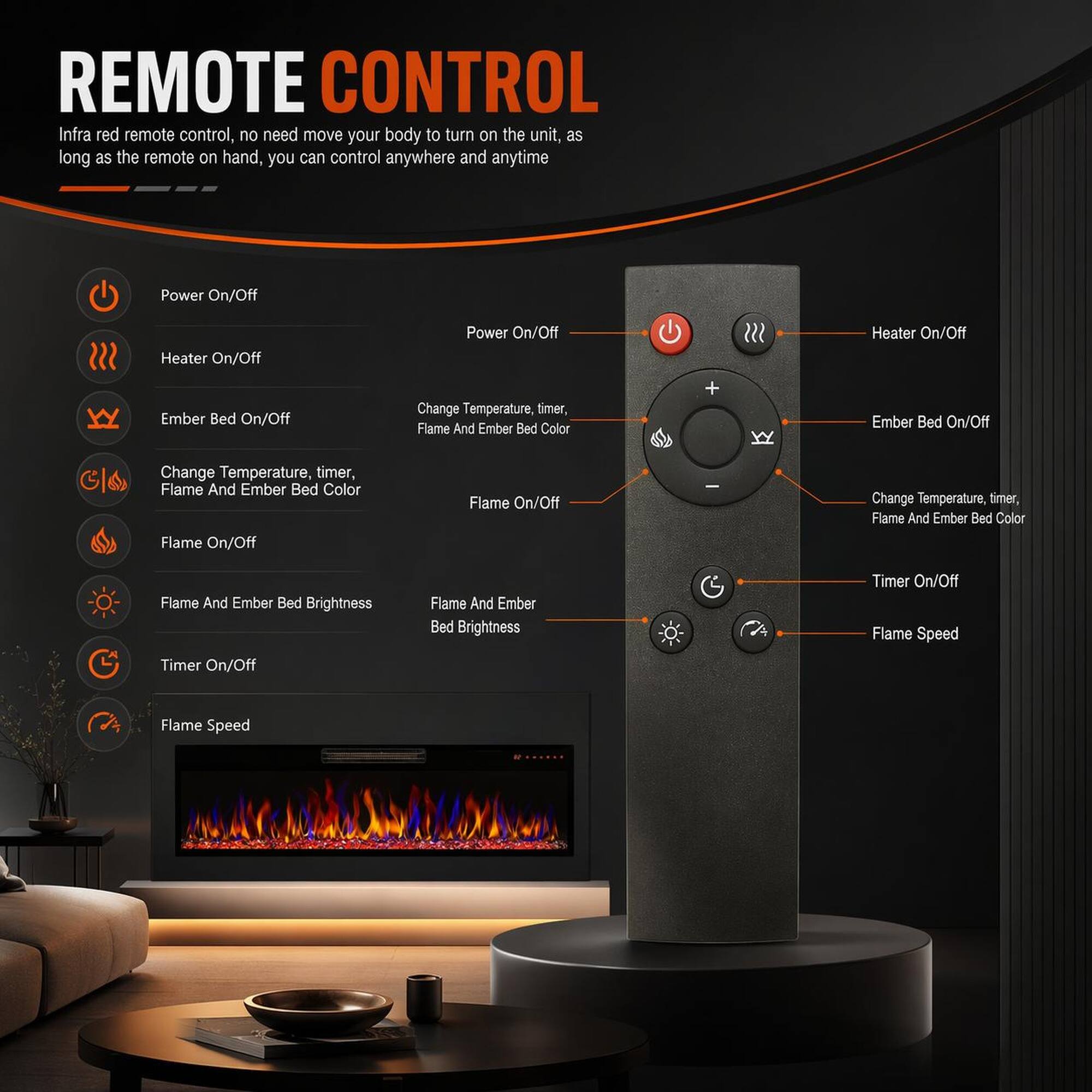 REMOTE CONTROL

Infra red remote control, no need move your body to turn on the unit, as long as the remote on hand, you can control anywhere and anytime

- Power On/Off
- Heater On/Off
- Ember Bed On/Off
- Change Temperature, timer, Flame And Ember Bed Color
- Flame On/Off
- Flame And Ember Bed Brightness
- Timer On/Off
- Flame Speed