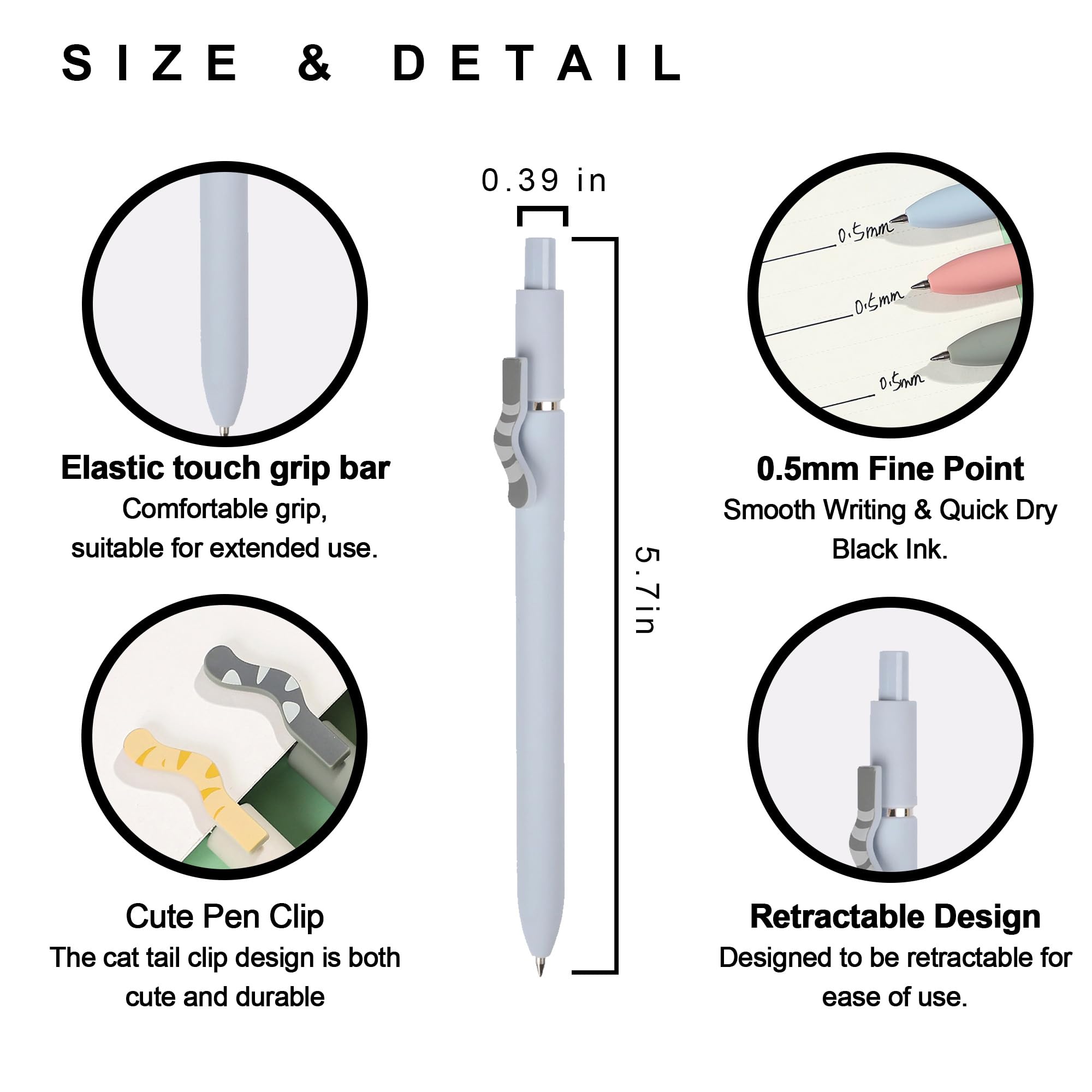 **SIZE & DETAIL**

- **0.39 in**  
  Elastic touch grip bar  
  Comfortable grip, suitable for extended use.

- **5.7 in**  
  0.5mm Fine Point  
  Smooth Writing & Quick Dry Black Ink.

- Cute Pen Clip  
  The cat tail clip design is both cute and durable.

- Retractable Design  
  Designed to be retractable for ease of use.