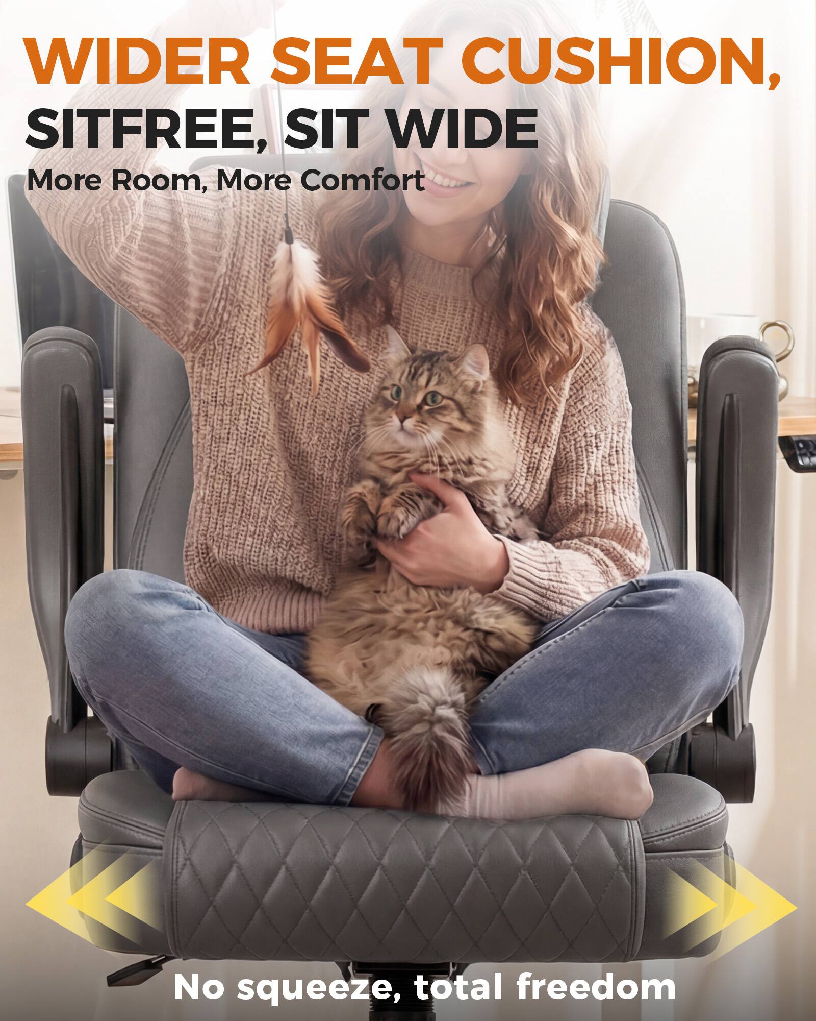 WIDER SEAT CUSHION, SITFREE, SIT WIDE  
More Room, More Comfort  
No squeeze, total freedom