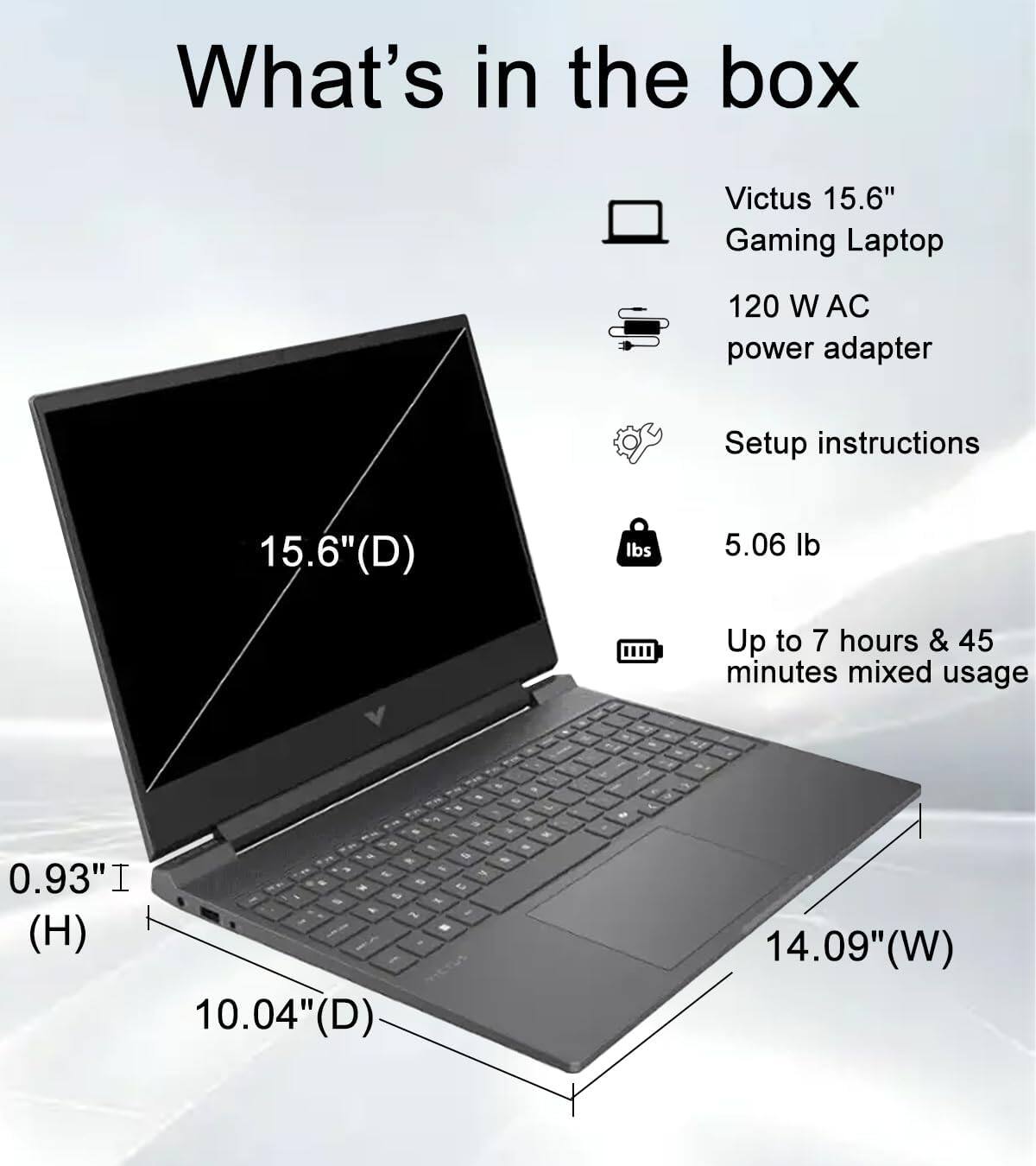 What's in the box

- Victus 15.6" Gaming Laptop
- 120 W AC power adapter
- Setup instructions
- 5.06 lb
- Up to 7 hours & 45 minutes mixed usage

Dimensions:
- 15.6" (D)
- 14.09" (W)
- 10.04" (D)
- 0.93" (H)