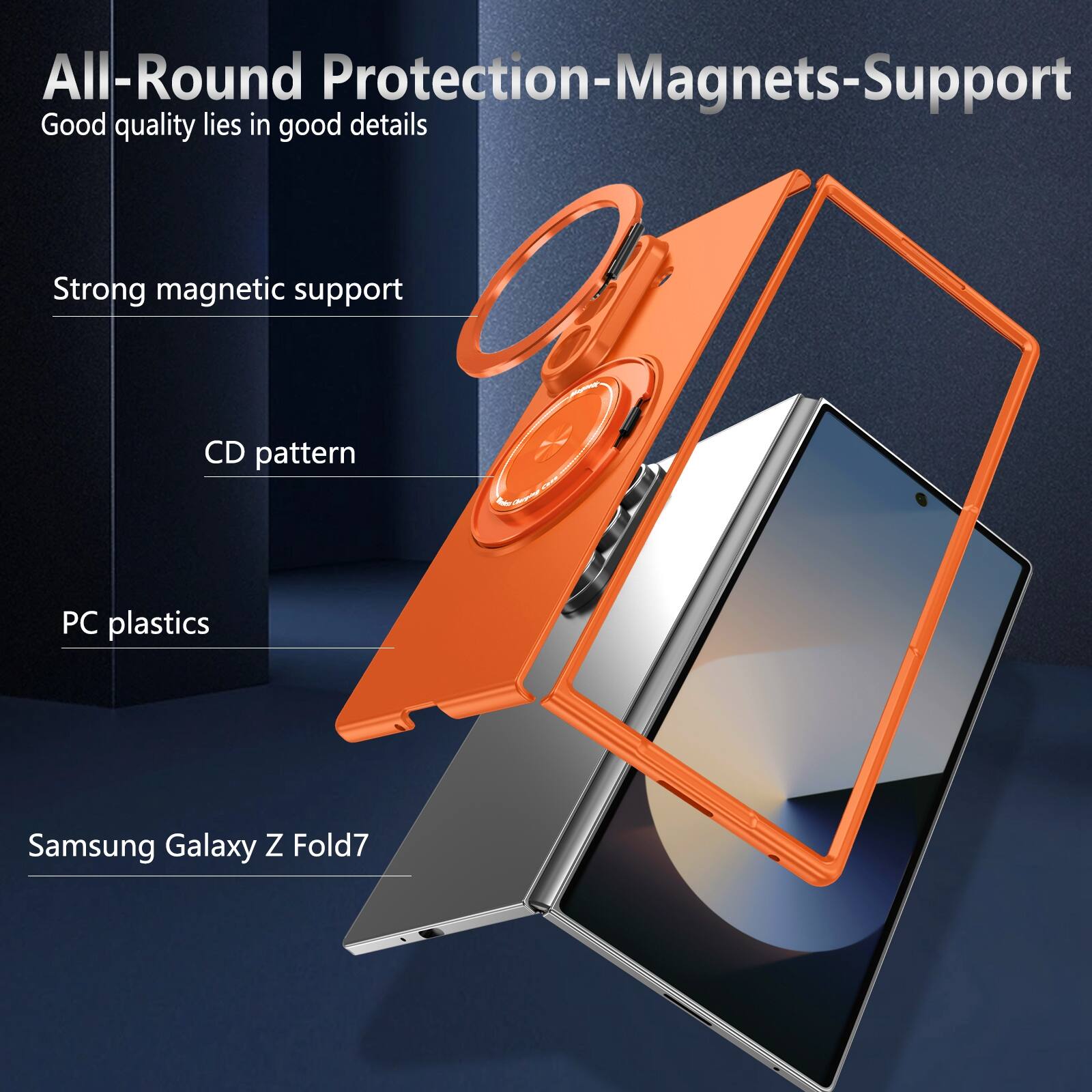 All-Round Protection-Magnets-Support  
Good quality lies in good details  
Strong magnetic support  
CD pattern  
PC plastics  
Samsung Galaxy Z Fold7