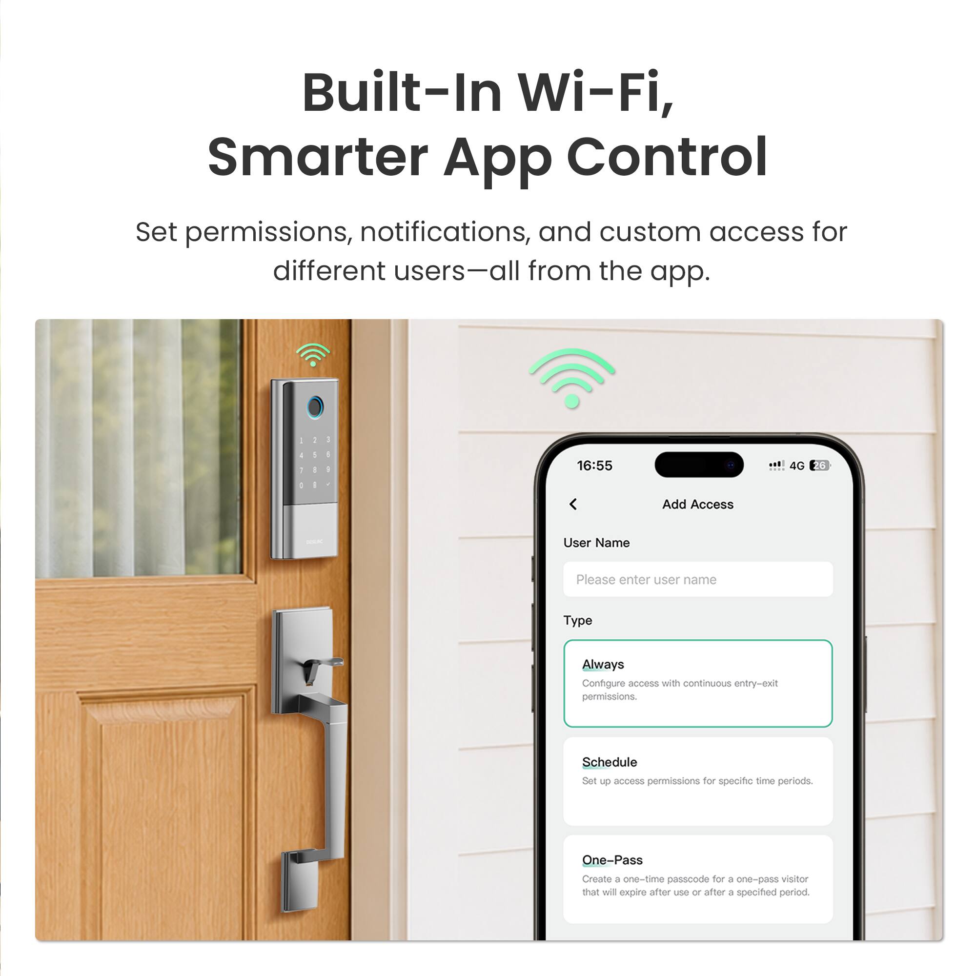 Built-In Wi-Fi, Smarter App Control

Set permissions, notifications, and custom access for different users—all from the app.

Add Access

User Name
Please enter user name

Type
Always - Configure access with continuous entry-exit permissions.

Schedule - Set up access permissions for specific time periods.

One-Pass - Create a one-time passcode for a one-pass visitor that will expire after use or after a specified period.
