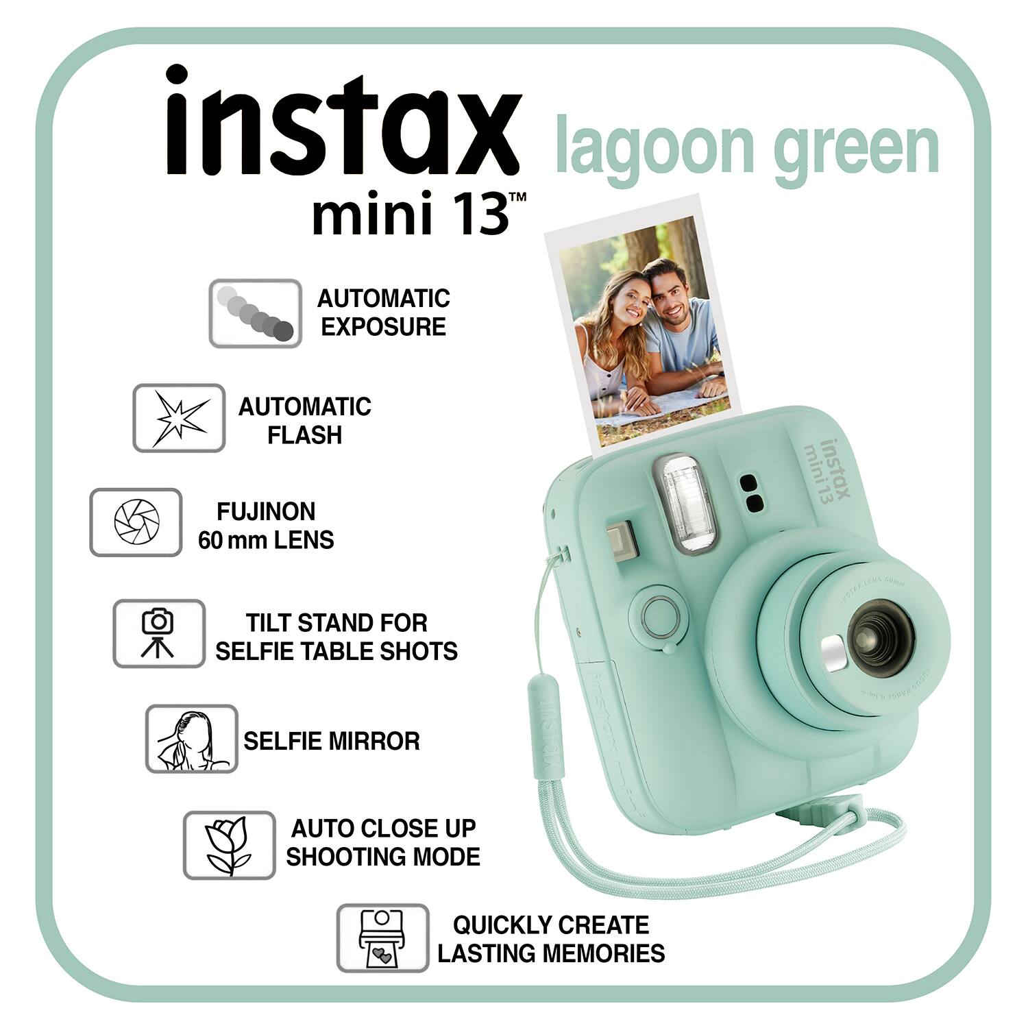 instax lagoon green mini 13TH

AUTOMATIC EXPOSURE
AUTOMATIC FLASH
FUJINON 60 mm LENS
mini13 instax

TILT STAND FOR SELFIE TABLE SHOTS
SELFIE MIRROR
AUTO CLOSE UP SHOOTING MODE
QUICKLY CREATE LASTING MEMORIES