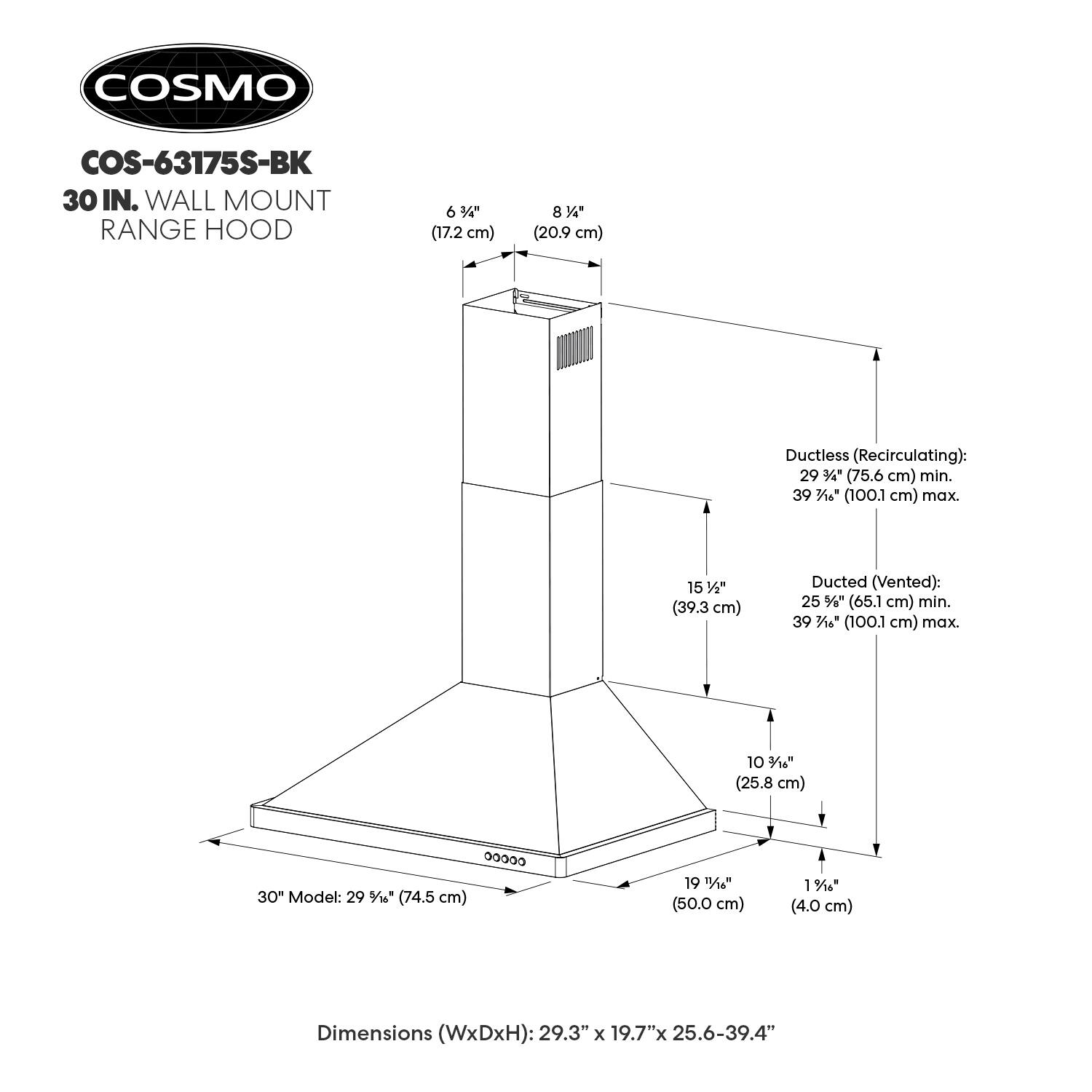 COSMO COS-63175S-BK 30 IN. WALL MOUNT RANGE HOOD

6 3/4" (17.2 cm)  
8 1/4" (20.9 cm)  

Ductless (Recirculating):  
29 3/4" (75.6 cm) min.  
39 7/8" (100.1 cm) max.  

Ducted (Vented):  
25 1/4" (65.1 cm) min.  
39 7/8" (100.1 cm) max.  

15 1/2" (39.3 cm)  
10 1/4" (25.8 cm)  
1 1/4" (4.0 cm)  

Dimensions (WxDxH): 29.3" x 19.7" x 25.6-39.4"