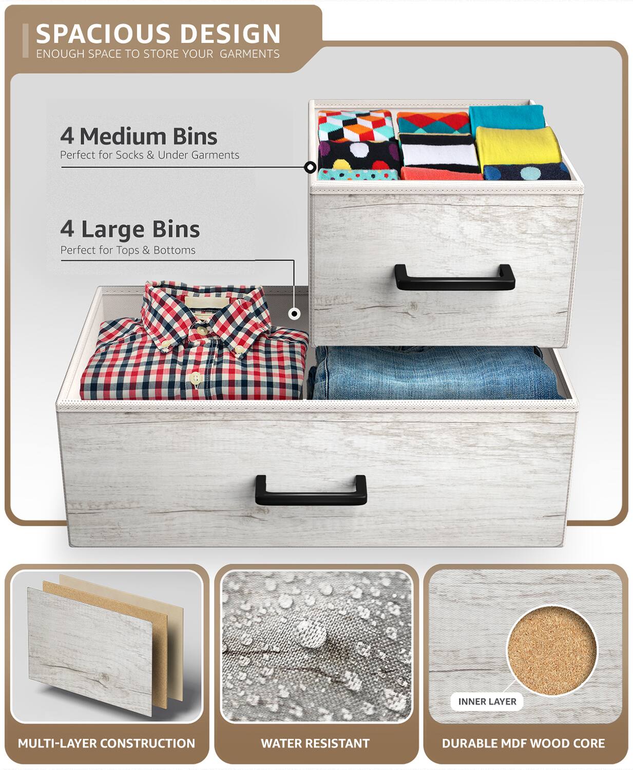 SPACIOUS DESIGN  
ENOUGH SPACE TO STORE YOUR GARMENTS  

4 Medium Bins  
Perfect for Socks & Under Garments  

4 Large Bins  
Perfect for Tops & Bottoms  

MULTI-LAYER CONSTRUCTION  
WATER RESISTANT  
DURABLE MDF WOOD CORE