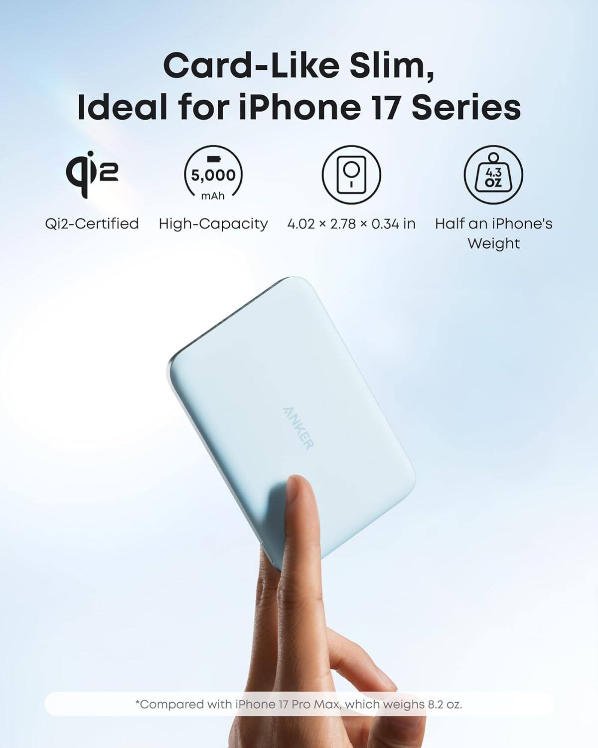 Card-Like Slim, Ideal for iPhone 17 Series

- Qi2-Certified
- High-Capacity 5,000 mAh
- 4.02 x 2.78 x 0.34 in
- 4.3 oz
- Half an iPhone's Weight

*Compared with iPhone 17 Pro Max, which weighs 8.2 oz.