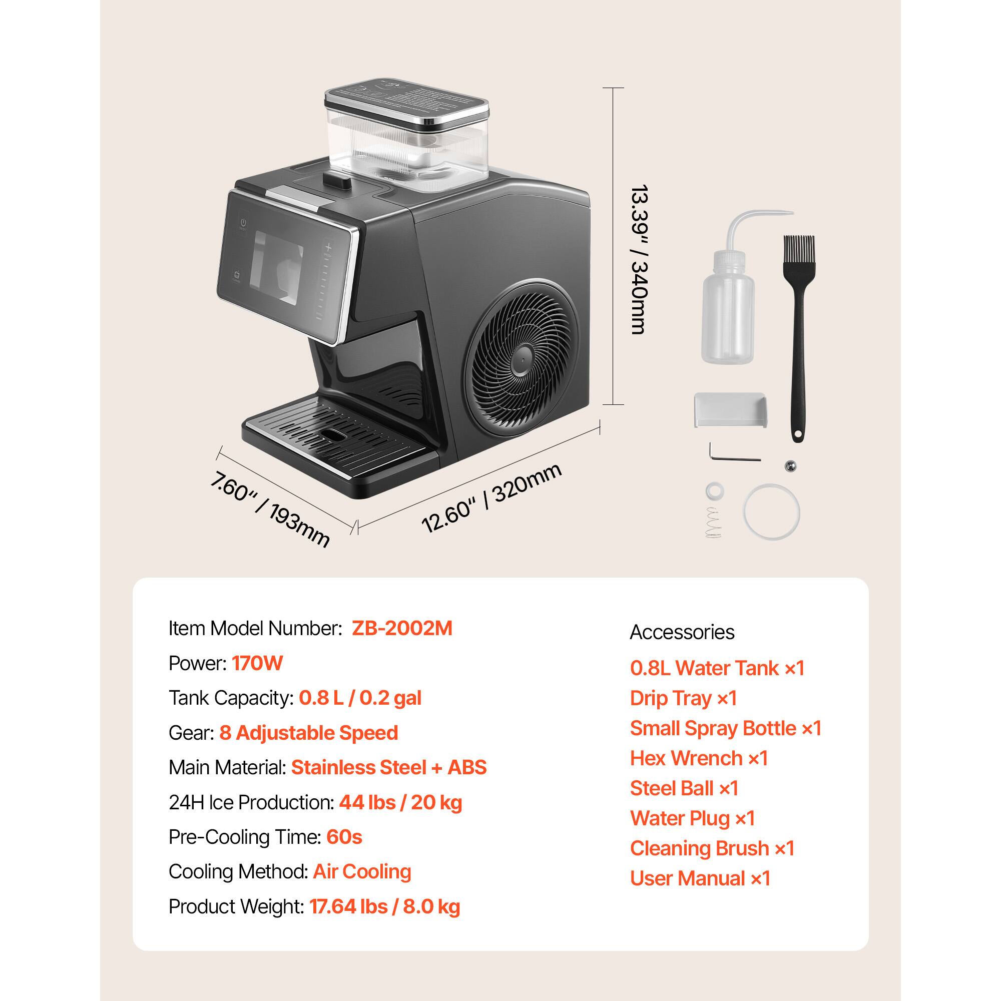 13.39" / 340mm  
7.60" / 193mm  
12.60" / 320mm  

Item Model Number: ZB-2002M  
Power: 170W  
Tank Capacity: 0.8 L / 0.2 gal  
Gear: 8 Adjustable Speed  
Main Material: Stainless Steel + ABS  
24H Ice Production: 44 lbs / 20 kg  
Pre-Cooling Time: 60s  
Cooling Method: Air Cooling  
Product Weight: 17.64 lbs / 8.0 kg  

Accessories:  
0.8L Water Tank x1  
Drip Tray x1  
Small Spray Bottle x1  
Hex Wrench x1  
Steel Ball x1  
Water Plug x1  
Cleaning Brush x1  
User Manual x1