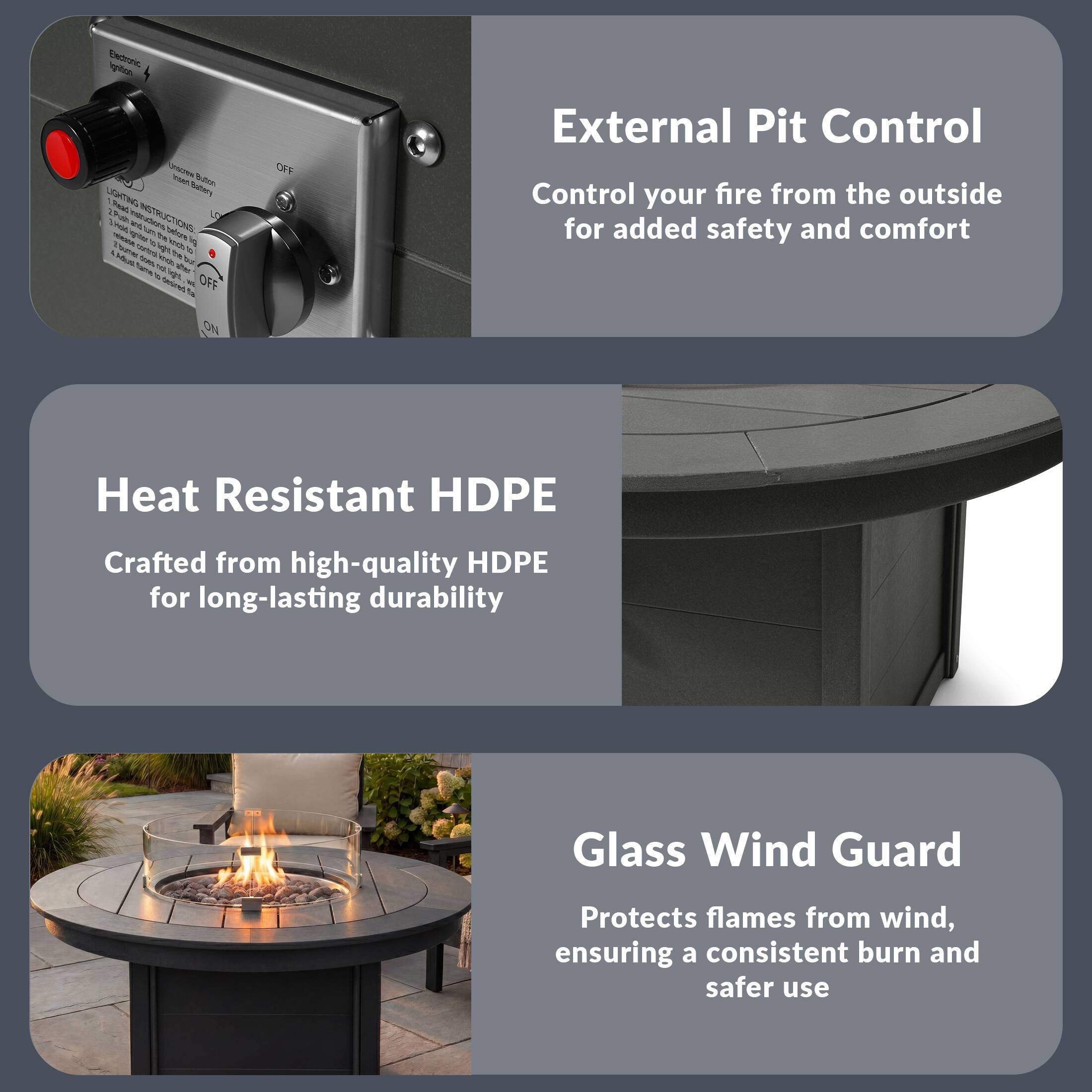 External Pit Control  
Control your fire from the outside for added safety and comfort

Heat Resistant HDPE  
Crafted from high-quality HDPE for long-lasting durability

Glass Wind Guard  
Protects flames from wind, ensuring a consistent burn and safer use