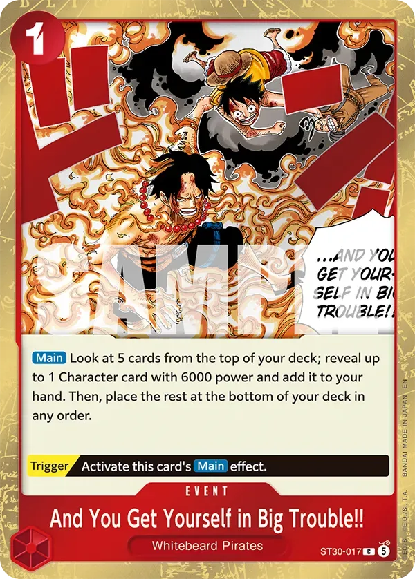 DILA D L 1 U C S 1 I S N H 7 1  L TNK ...AND YOU GET YOUR-  SELF TROUBLE! IN BI Main Look at 5 cards from the top of your deck; reveal up to 1 Character card with 6000 power and add it to your EN hand. Then, place the rest at the bottom of your deck in order. JAPAN any IN MADE Trigger Activate this card's Main effect. BANDAI EVENT .. And You Get Yourself in Big Trouble!! E.O./S.. S Whitebeard Pirates EO ST30-017  5