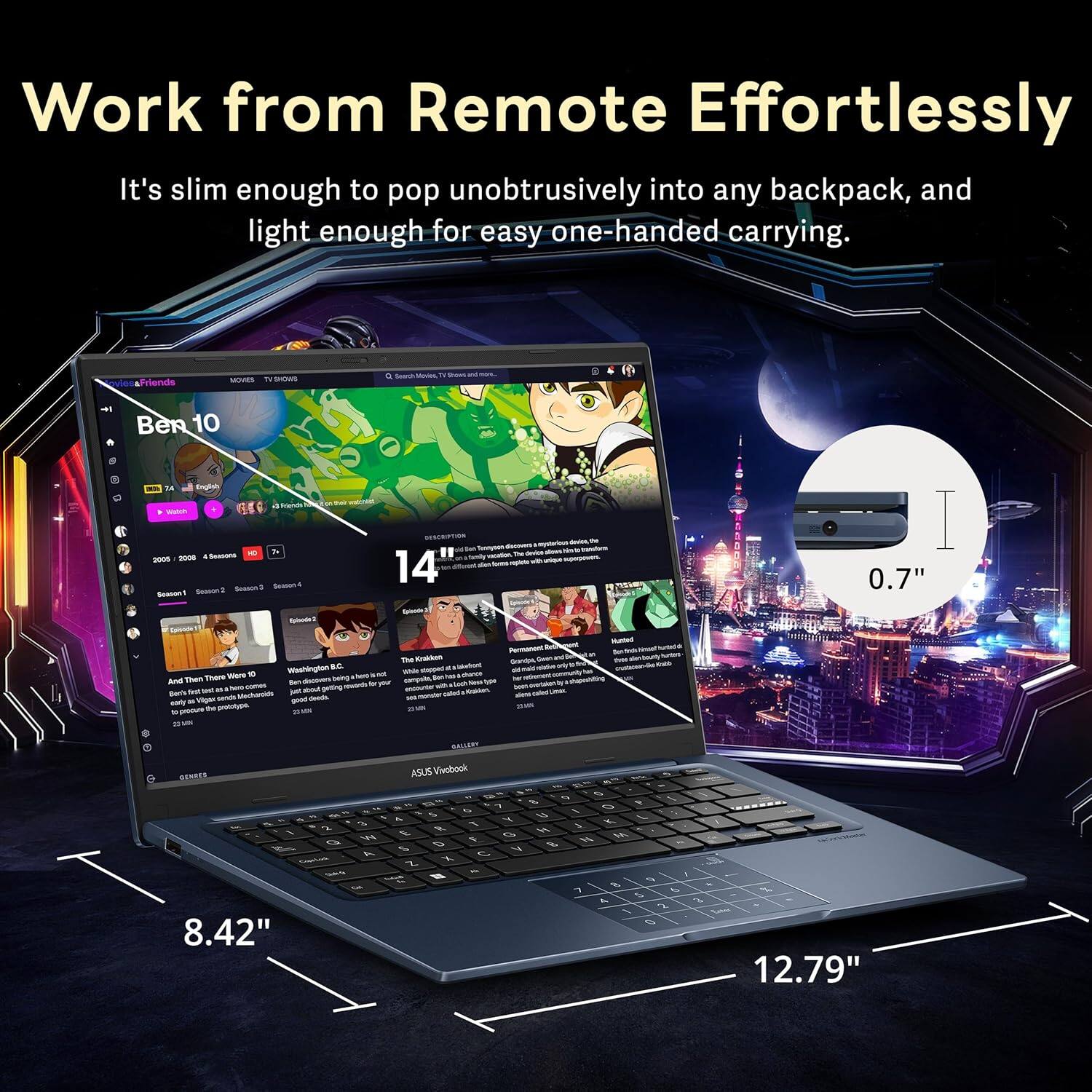 Work from Remote Effortlessly

It's slim enough to pop unobtrusively into any backpack, and light enough for easy one-handed carrying.

Ben 10

8.42" 14" 0.7" 12.79"