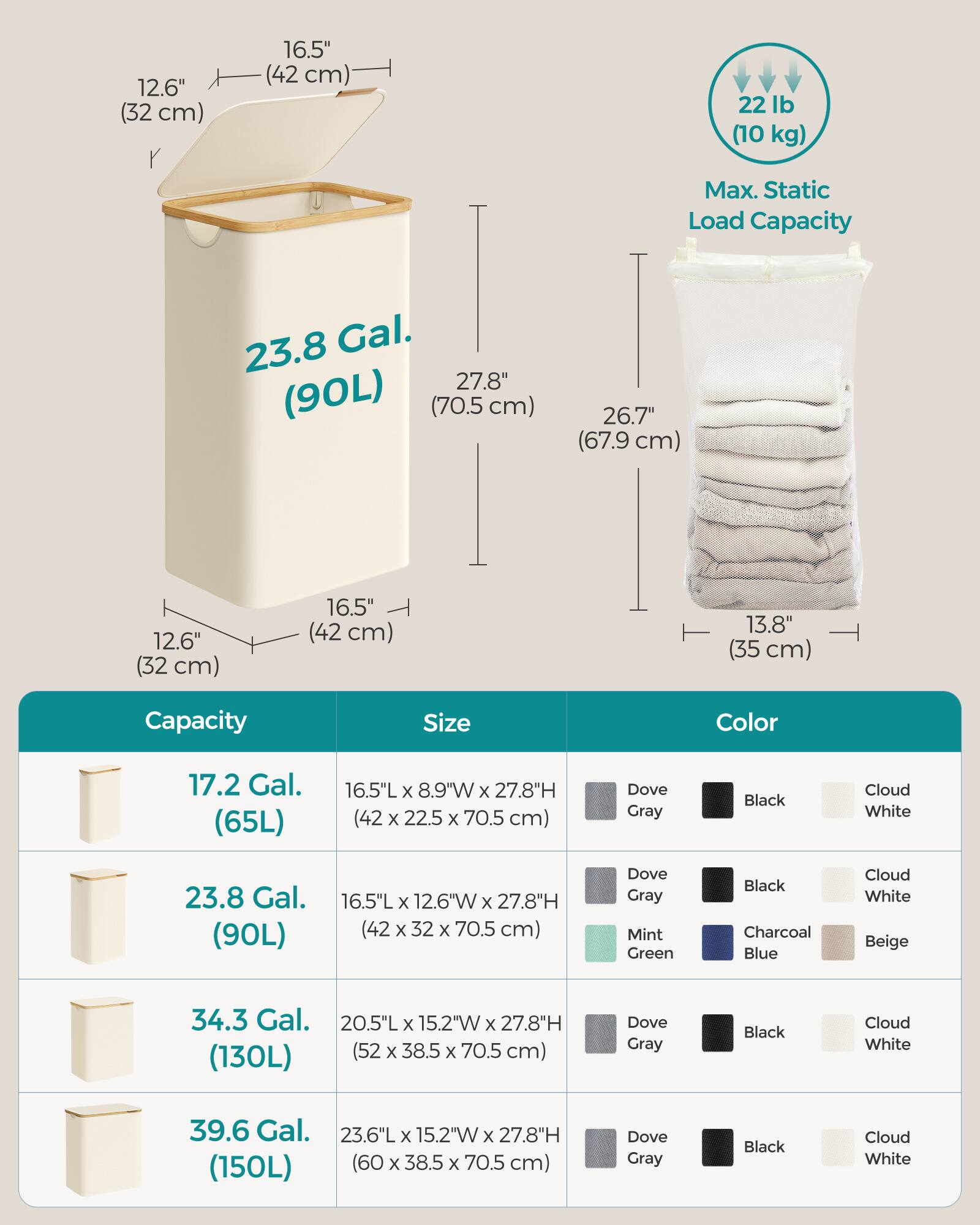 - **Dimensions:**
  - 12.6" (32 cm) x 16.5" (42 cm) x 27.8" (70.5 cm)
  - 16.5" (42 cm) x 12.6" (32 cm) x 27.8" (70.5 cm)
  - 20.5" (52 cm) x 15.2" (38.5 cm) x 27.8" (70.5 cm)
  - 23.6" (60 cm) x 15.2" (38.5 cm) x 27.8" (70.5 cm)

- **Capacity:**
  - 17.2 Gal. (65L)
  - 23.8 Gal. (90L)
  - 34.3 Gal. (130L)
  - 39.6 Gal. (150L)

- **Max. Static Load Capacity:**
  - 22 lb (10 kg)

- **Color Options:**
  -