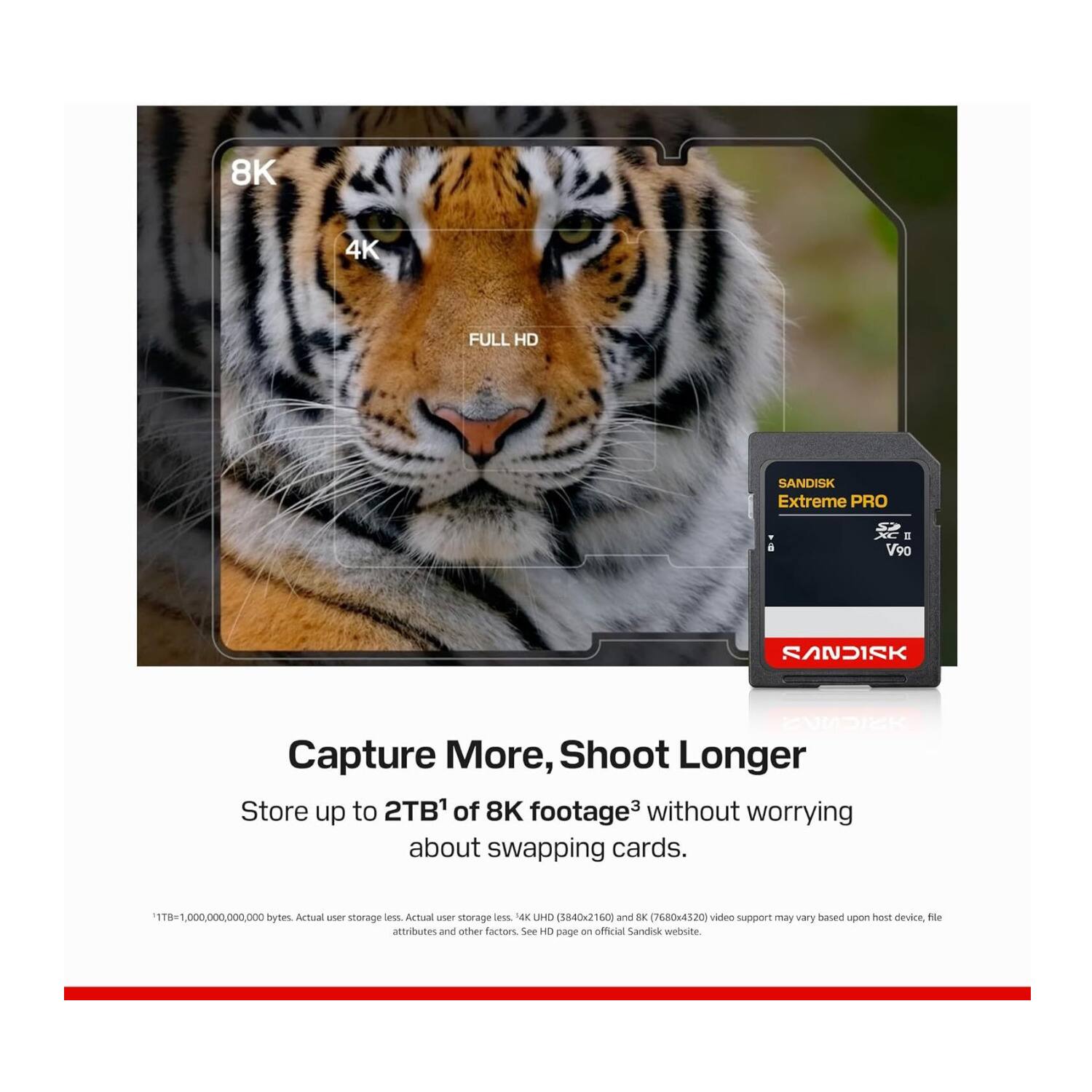 8K 4K FULL HD SANDISK Extreme PRO a a V90 SANDISK ENDISK Capture More, Shoot Longer Store up to 2TB' of 8K footage3 without worrying about swapping cards. 1TB 1,000,000,000,000 bytes Actual user storage. UHD (3840x2160) and 8K (7680x4320) video support may vary based upon host device, file attributes and other factors. See HD page on official SanDisk website