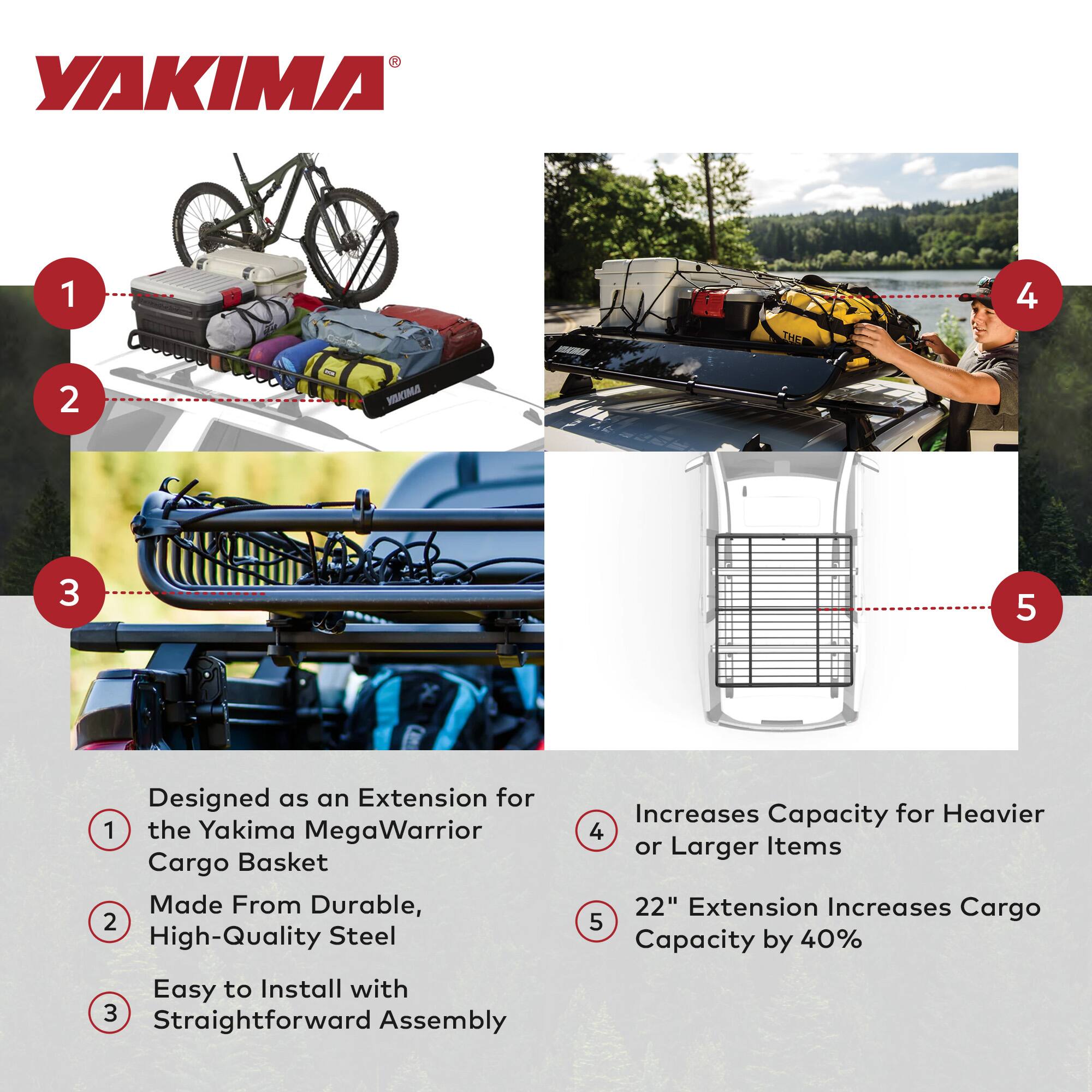1. Designed as an Extension for the Yakima MegaWarrior Cargo Basket  
2. Made From Durable, High-Quality Steel  
3. Easy to Install with Straightforward Assembly  
4. Increases Capacity for Heavier or Larger Items  
5. 22" Extension Increases Cargo Capacity by 40%