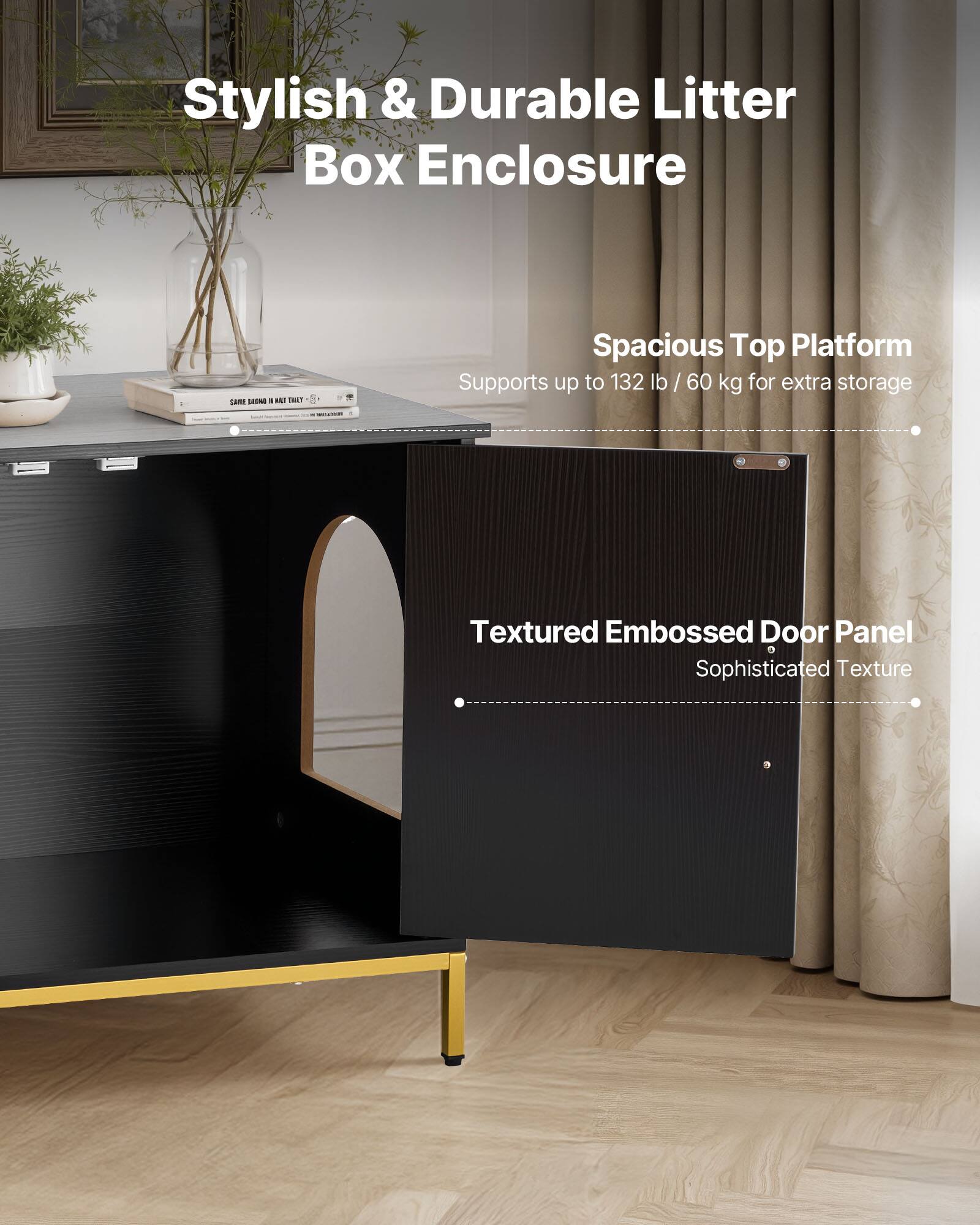 Stylish & Durable Litter Box Enclosure

Spacious Top Platform
Supports up to 132 lb / 60 kg for extra storage

Textured Embossed Door Panel
Sophisticated Texture