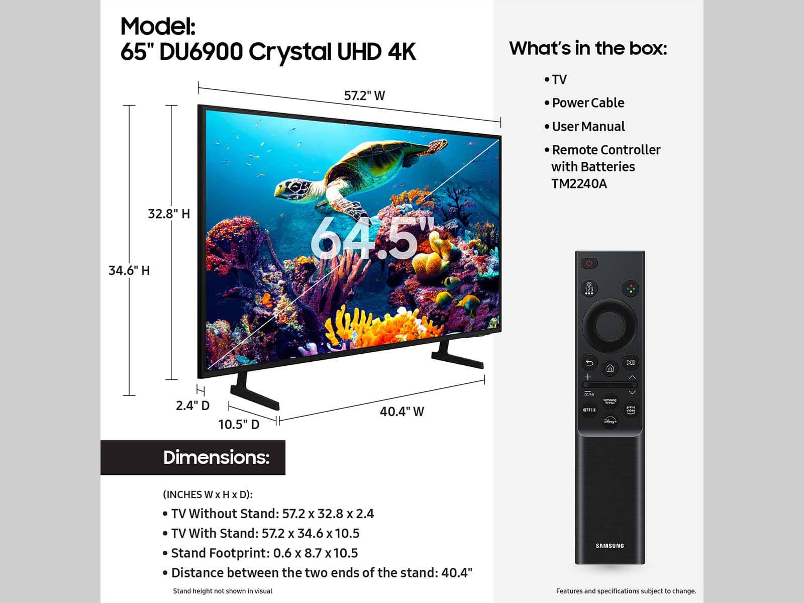 Model: 65" DU6900 Crystal UHD 4K TV
What's in the box: TV, Power Cable, User Manual, Remote Controller with Batteries, TM2240A DEI + 2.4" D, 10.5" D, 40.4" W
Dimensions: (INCHES W x H x D): TV Without Stand: 57.2 x 32.8 x 2.4, TV With Stand: 57.2 x 34.6 x 10.5, Stand Footprint: 0.6 x 8.7 x 10.5, Distance between the two ends of the stand: 40.4"
SAMSUNG Stand height not shown in visual. Features and specifications subject to change.