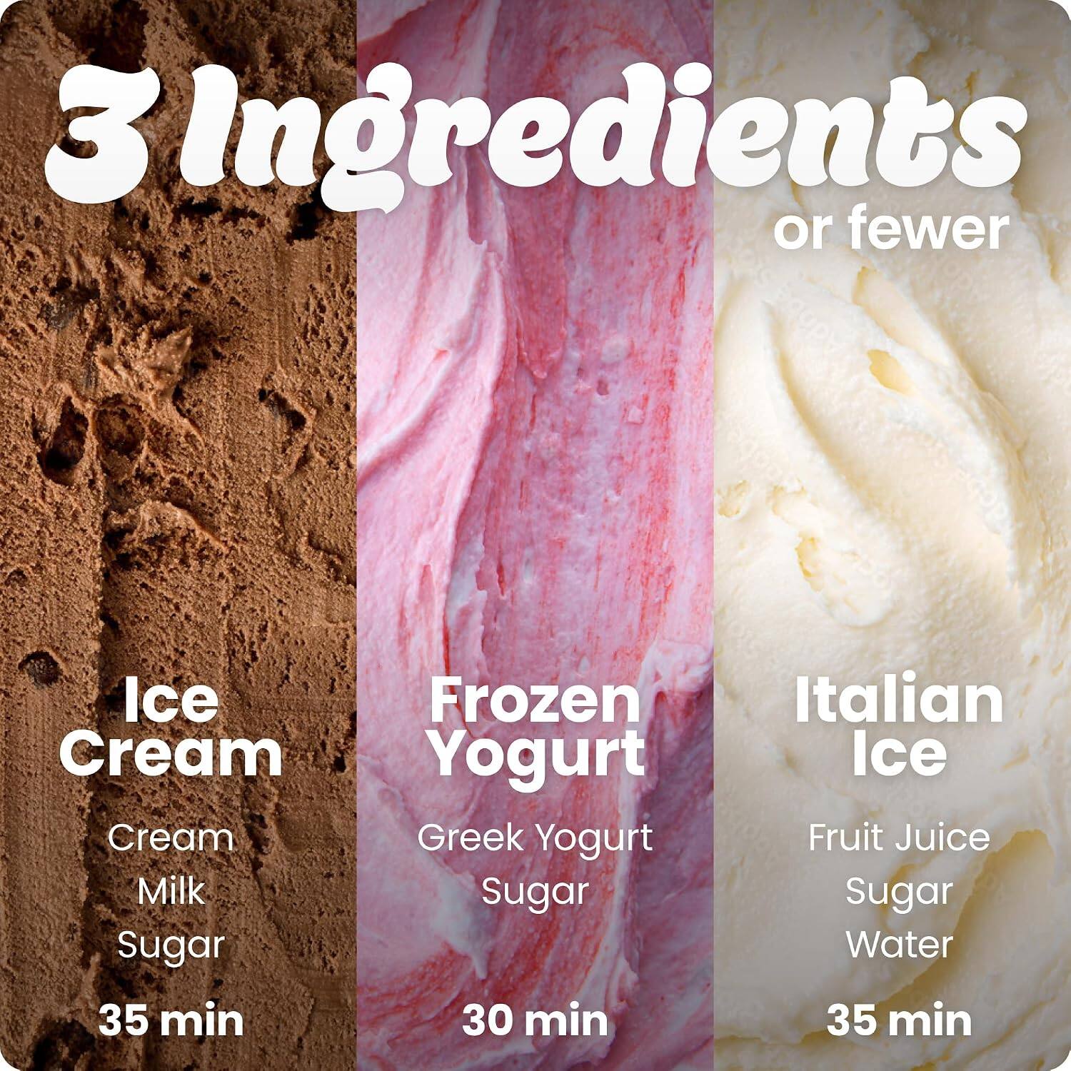 3 Ingredients or fewer

Ice Cream
Cream
Milk
Sugar
35 min

Frozen Yogurt
Greek Yogurt
Sugar
30 min

Italian Ice
Fruit Juice
Sugar
Water
35 min