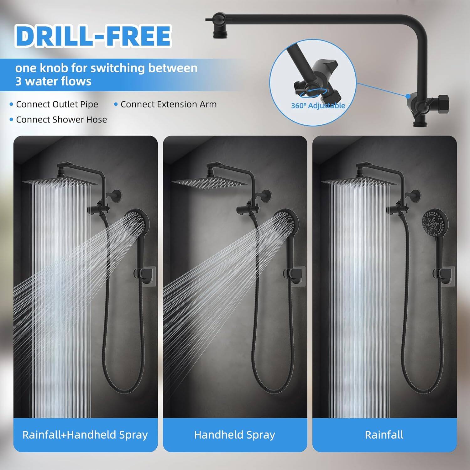 DRILL-FREE  
one knob for switching between 3 water flows

- Connect Outlet Pipe
- Connect Extension Arm
- Connect Shower Hose

360° Adjustable

Rainfall+Handheld Spray  
Handheld Spray  
Rainfall
