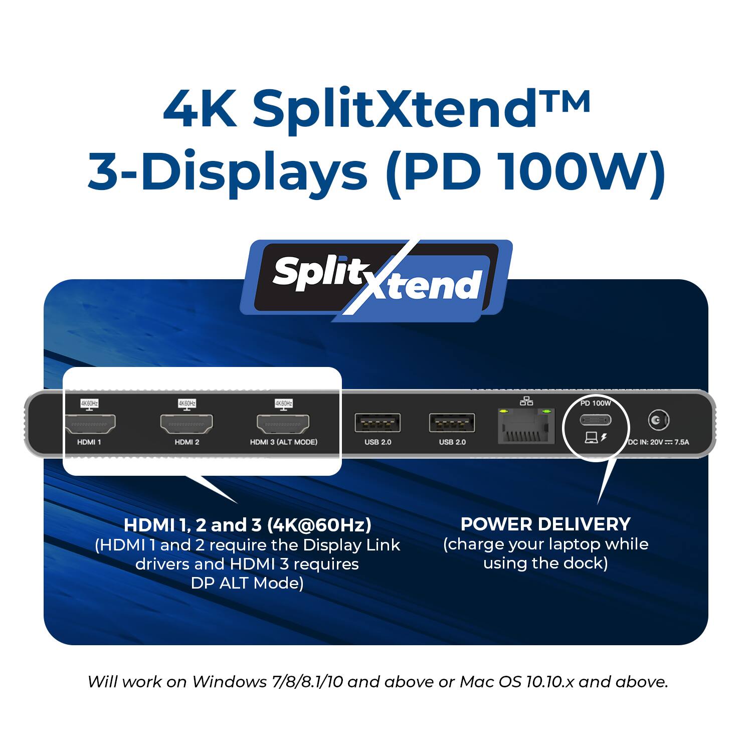 4K SplitXtend™ 3-Displays (PD 100W)

Split Xtend

- HDMI 1, 2, and 3 (4K@60Hz) (HDMI 1 and 2 require the Display Link drivers and HDMI 3 requires DP ALT Mode)
- POWER DELIVERY (charge your laptop while using the dock)

Will work on Windows 7/8/8.1/10 and above or Mac OS 10.10.x and above.