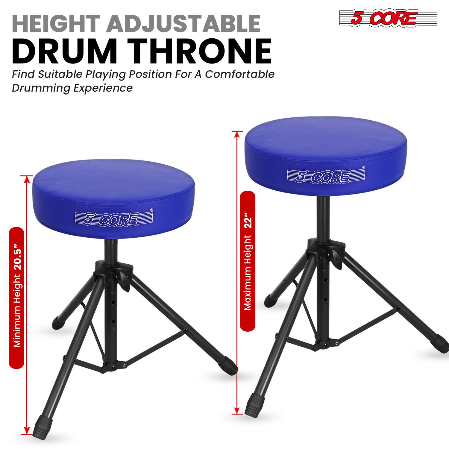 HEIGHT ADJUSTABLE DRUM THRONE  
Find Suitable Playing Position For A Comfortable Drumming Experience  

5 CORE  
Minimum Height: 20.5"  
Maximum Height: 22"