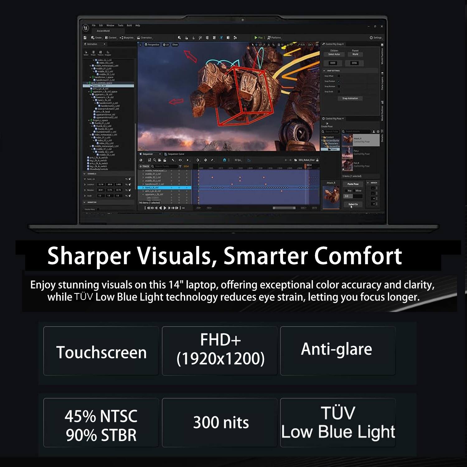 7. a - Sharper Visuals, Smarter Comfort

Enjoy stunning visuals on this 14" laptop, offering exceptional color accuracy and clarity, while TÜV Low Blue Light technology reduces eye strain, letting you focus longer.

- FHD+ Touchscreen (1920x1200)
- Anti-glare
- 45% NTSC
- 90% STBR
- 300 nits
- TÜV Low Blue Light