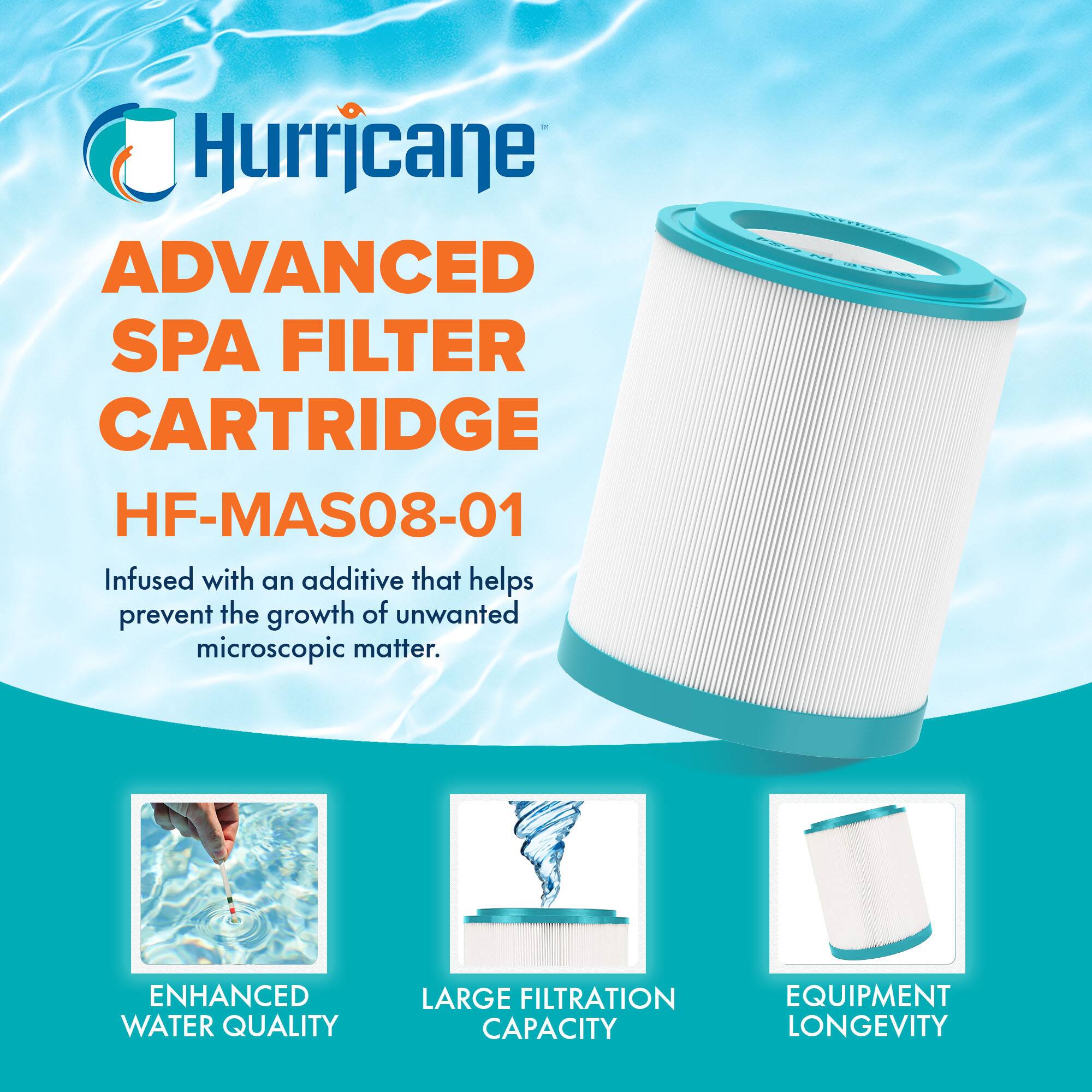 Hurricane  
ADVANCED SPA FILTER CARTRIDGE  
HF-MAS08-01  

Infused with an additive that helps prevent the growth of unwanted microscopic matter.  

ENHANCED WATER QUALITY  
LARGE FILTRATION CAPACITY  
EQUIPMENT LONGEVITY