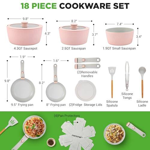 18 PIECE COOKWARE SET

- 4.3QT Saucepot
- 2.5QT Saucepan
- 1.9QT Small Saucepan
- 9.5" Frying pan
- 8.2" Frying pan
- (2) Removable Handles
- (2) Fridge Storage Lids
- Silicone Tongs
- Silicone Spatula
- Silicone Ladle
- (4) Pan Protectors

Dimensions:
- 9.8" (Saucepot)
- 8.2" (Saucepan)
- 7.4" (Small Saucepan)
- 4.3" (Saucepot)
- 3.7" (Saucepan)
- 3.4" (Small Saucepan)
- 1.9" (Saucepot)
- 1.6" (Saucepan)
- 9.8" (Frying pan)
- 8.2" (Frying pan)
- 9.5" (Frying pan)
- 8" (Frying pan)