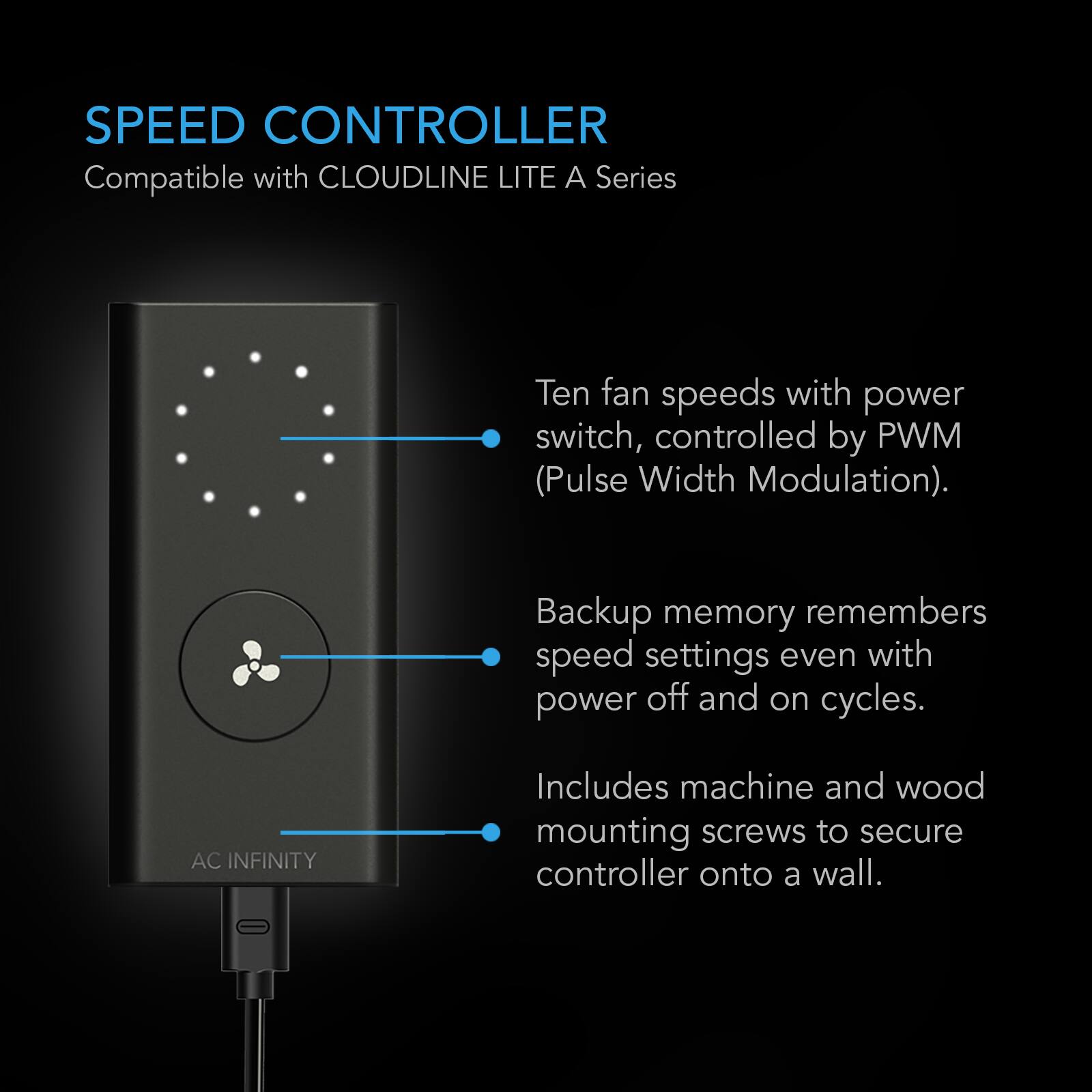 SPEED CONTROLLER  
Compatible with CLOUDLINE LITE A Series

Ten fan speeds with power switch, controlled by PWM (Pulse Width Modulation).  
Backup memory remembers speed settings even with power off and on cycles.  
Includes machine and wood mounting screws to secure controller onto a wall.