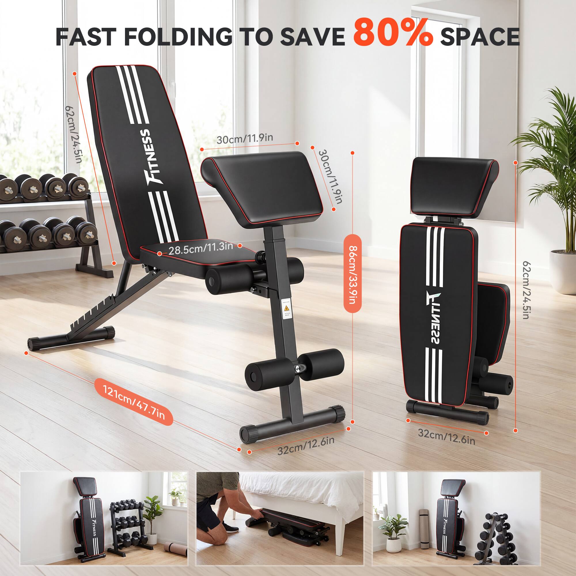 FAST FOLDING TO SAVE 80% SPACE

62cm/24.5in
30cm/11.9in
28.5cm/11.3in
86cm/33.9in
121cm/47.7in
32cm/12.6in

FITNESS