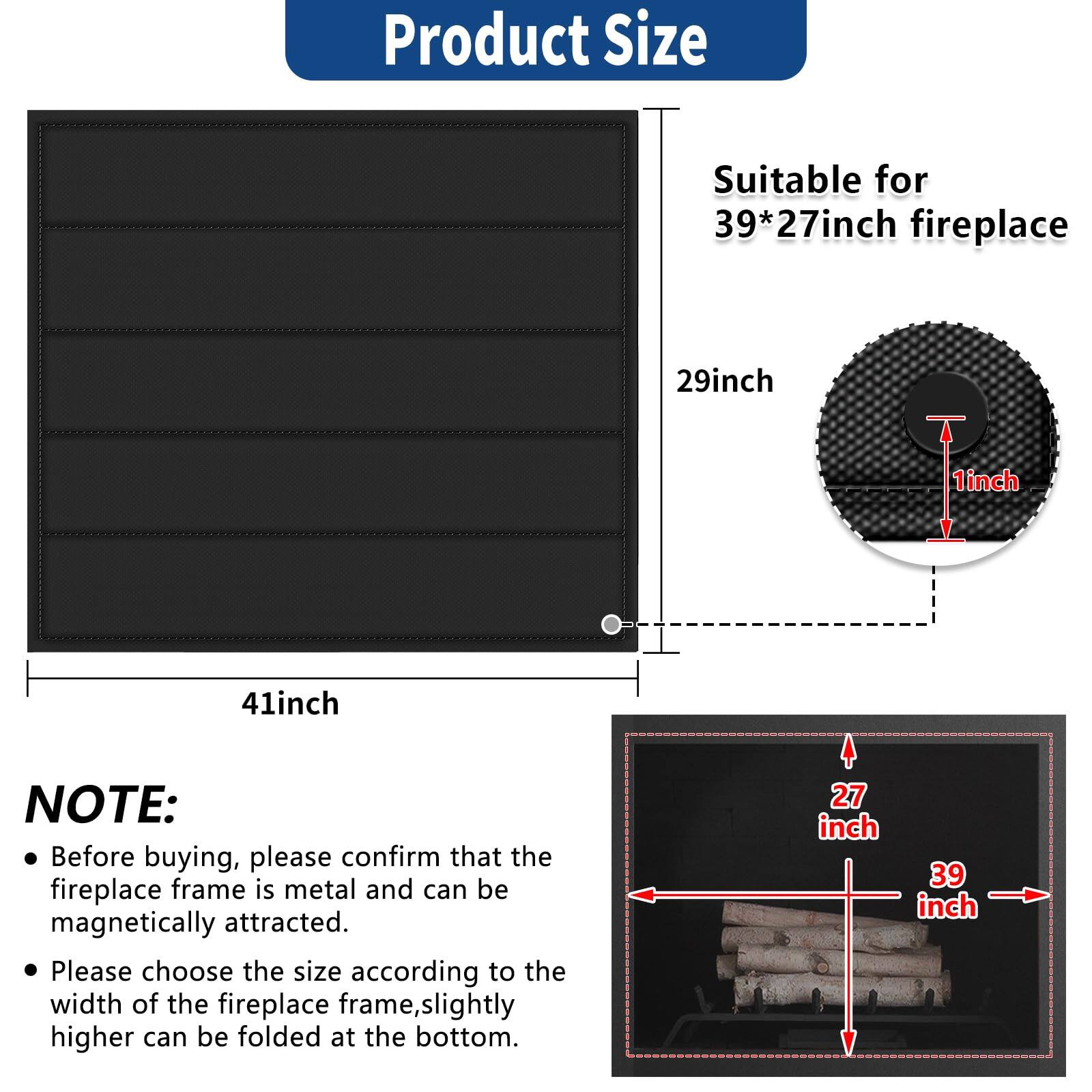 **Product Size**

- Suitable for 39*27 inch fireplace
- 29 inch
- 1 inch
- 41 inch

**NOTE:**
- Before buying, please confirm that the fireplace frame is metal and can be magnetically attracted.
- Please choose the size according to the width of the fireplace frame, slightly higher can be folded at the bottom.

**Dimensions:**
- 27 inch
- 39 inch