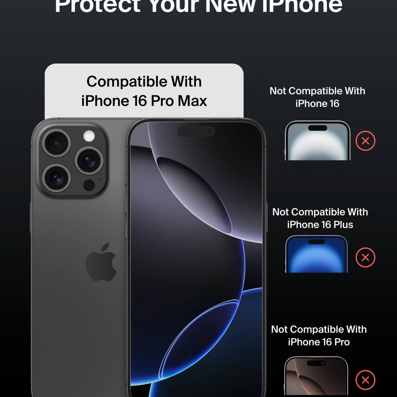 Protect Your New iPhone

Compatible With iPhone 16 Pro Max

Not Compatible With:
- iPhone 16
- iPhone 16 Plus
- iPhone 16 Pro